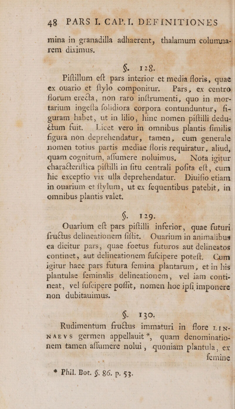 mina in granadilla adhaerent, thalamum columuna-. rem diximus. ( | T É ; ; 3 i: 9 Piflillum eft pars interior et media floris, quae ex ouario et ftylo componitur. Pars, ex centro. florum erecta, non raro inítrumenti, quo in mor- tarium ingeíla folidiora corpora contunduntur, fi- guram habet, ut in lilio; hinc nomen piflilli dedu- &amp;um fuit. Licet vero in omnibus plantis fimilis figura non deprehendatur, tamen, cum generale nomen totius partis mediae floris requiratur, aliud, quam cognitum, affumere noluimus, ^ Nota igitur characteriítica piftilli in fitu centrali pofita eft, cum hic exceptio vix ulla deprehendatur. Diuifio etiam in ouarium et ftylum, ut ex fequentibus patebit, in omnibus plantis valet. — | rM 9. x29: COE | Ouarium eft pars piflilli inferior, quae futuri fruGtus delineationem fiftit. | Ouarium in animalibus ea dicitur pars, quae foetus futuros aut delineatos continet, aut delineationem fufcipere poteít, Cum igitur haec pars futura femina plantarum, etin his plantulae feminalis delineationem, | vel iat conti- neat, velíufcipere poflit, nomen hoc ipfi imponere non dubitauimus. | $. 130. Rudimentum fru&amp;us immaturi in flore r 1w- NAEVS germen appellauit *, quam denominatio: nem tamen affumere nolui, quoniam plantula, ex femine * Phil. Bot. $. 86. p. 53.