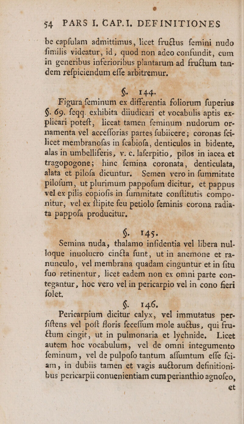 $4 PARS I. CAP.T. DEFINITIONES be capfülam admittimus, licet fruQus femini nudo fimilis videatur, id, quod non adeo confundit, cum in generibus inferioribus plantarum ad fru&amp;um tan- dem refpiciendum effe arbitremur. $. I44. Figura feminum ex differentia foliorum fuperius $. 69. feqq. exhibita diiudicari et vocabulis aptis ex- plicari poteft, liceat tamen feminum nudorum or- namenta vel accefforias partes fubiicere; coronas fci- licet membranofas in fcabiofa, denticulos in bidente, alas in umbelliferis, v. c. laferpitio, pilos in iacea et tragopogone; hinc femina coronata, denticulata, alata et pilofa dicuntur. Semen vero in fummitate pilofum, ut plurimum pappofum dicitur, et pappus vel ex pilis copiofis in fummitate conflitutis compo- nitur, vel ex ftipite feu petiolo feminis corona radia- ta pappofa producitur, j 6. 143. Semina nuda, thalamo infidentia vel libera nul. loque inuolucro cin&amp;la funt, ut in anemone et ra- nunculo ,' vel membrana quadam cinguntur et in fitu fuo retinentur, licet eadem non ex omni parte con- tegantur, hoc vero vel in pericarpio vel in cono fieri folet. ^s TES | | | jo r40, Pericarpium dicitur calyx, vel immutatus per- fiftens vel poft floris feceffum mole au&amp;tus, qui fru- Gum cingit, ut in pulmonaria et lychnide, Licet autem hoc vocabulum, vel de omni integumento feminum, vel de pulpofo tantum affumtum effe fci- am, in dubiis tamen et vagis auCtorum definitioni- bus pericarpii conuenientiam cum perianthio aguofco, et