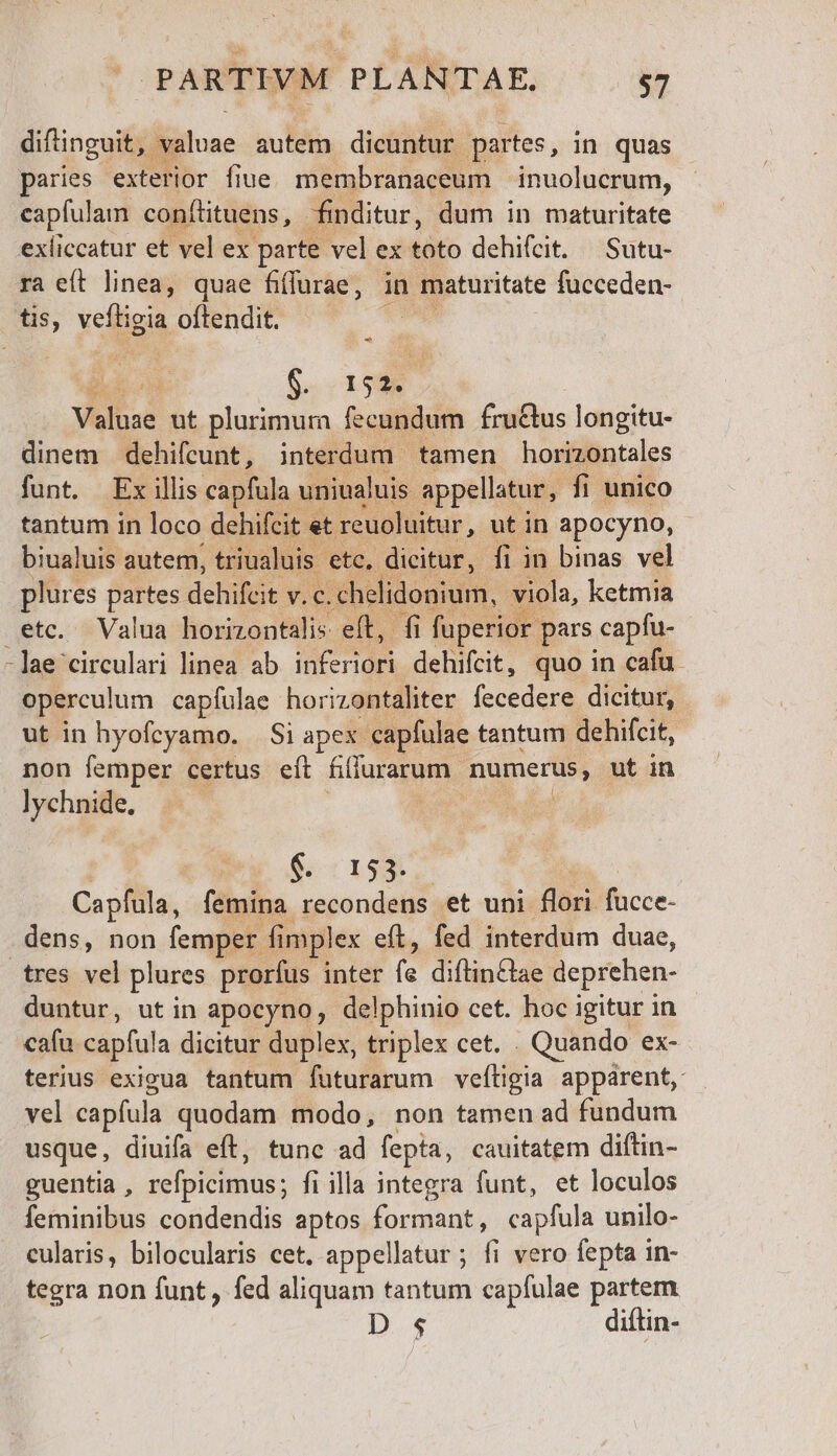 difinguit, valuae autem dicuntur. partes, in quas paries exterior fiue. membranaceum | inuolucrum, capfulam confüituens, finditur, dum in maturitate exliccatur et vel ex parte vel ex ifo dehifcit. | Sutu- ra et linea, quae fiffurae, in maturitate fucceden- tis, veins oftendit. -^ 152. Yolusé ut plurimura fecundum fructus longitu- dinem dehifcunt, interdum. tamen horizontales funt. Exillis capfula uniualuis. appellatur, fi unico tantum in loco dehifcit et reuoluitur, ut in apocyno, biualuis autem, triualuis. etc, dicitur, fi in binas vel plures partes dchifcit v. c. chelidonium, viola, ketmia etc. Valua horizontalis eft, fi fuperior pars capfu- - lae circulari linea ab inferiori dehifcit, quo in cafu. opercul um capfíulae horizontaliter fecedere dicitur, ut in hyofcyamo. | Si apes capfulae tantum dehifcit, non femper certus eft fifiurarum numerus, ut in lychnide, | $. 153. Capfula, fémina recondens et uni flori fucce- dens, non femper. fi implex eft, fed interdum duae, tres vel plures prorfus inter id diftinQae deprehen- | duntur, ut in apocyno, delphinio cet. hoc igitur in cafu capful a dicitur duplex, triplex cet. . Quando ex- terius exigua tantum futurarum veítigia appárent, vel capfula quodam modo, non tamen ad fundum usque, diuifa eft, tunc ad fepta, cauitatem diftin- guentia , refpicimus; fiilla integra funt, et loculos feminibus condendis aptos formant, capfula unilo- cularis, bilocularis cet. appellatur ; fi vero fepta in- tegra non funt, fed aliquam tantum capíulae partem