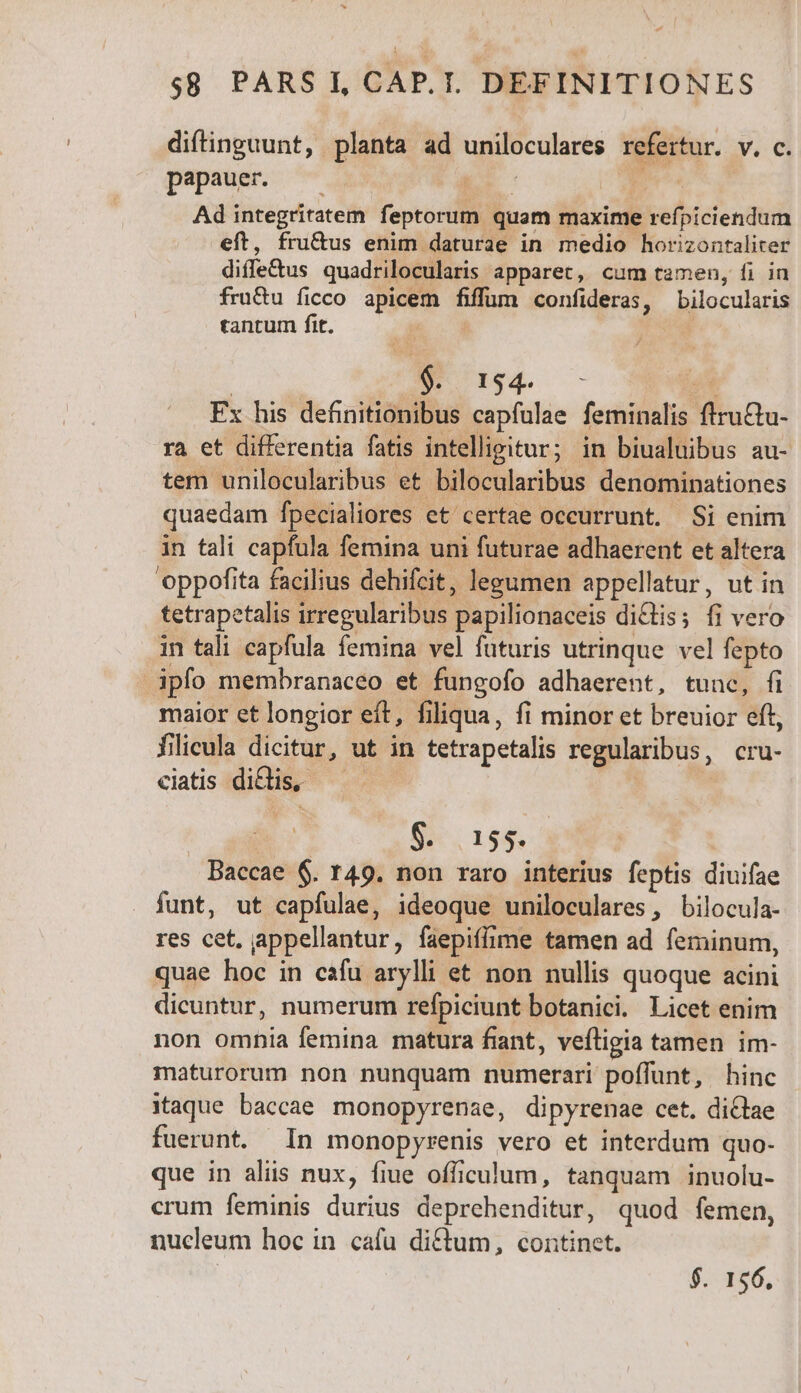 $8 PARS I,CAP.I. DEFINITIONES difinguunt, planta ad uniloculares refertur. v. c. papauer. ; ^M pe Ad integritatem feptorum quam maxime refpiciendum eft, fru&amp;us enim daturae in medio horizontaliter diffe&amp;us quadrilocularis apparet, cum tamen, fi in fru&amp;u ficco apicem fiffum confideras, bilocularis tantum fit. | $. 1954. -— ; Fx his definitionibus capfulae feminalis ftru&amp;tu- ra et differentia fatis intelligitur; in biualuibus au- tem unilocularibus et bilocularibus denominationes quaedam fpecialiores et certae occurrunt. Si enim in tali capfula femina uni futurae adhaerent et altera oppofita facilius dehifcit, legumen appellatur, ut in tetrapetalis irregularibus papilionaceis dictis; fi vero in tali capfula femina vel futuris utrinque vel fepto ipfo membranaceo et fungofo adhaerent, tunc, fi maior et longior eft, filiqua, fi minor et breuior eft, filicula dicitur, ut in tetrapetalis regularibus, cru- ciatis diclis, — | | S. is6. Baccae 6. 149. non raro interius feptis diuifae funt, ut capfulae, ideoque uniloculares, bilocula- res cet, appellantur, faepiffime tamen ad feminum, quae hoc in cafu arylli et non nullis quoque acini dicuntur, numerum refpiciunt botanici. Licet enim non omnia femina matura fiant, veftigia tamen im- maturorum non nunquam numerari poffunt, hinc itaque baccae. monopyrenae, dipyrenae cet. dictae fuerunt. In monopyrenis vero et interdum quo- que in aliis nux, fiue officulum, tanquam inuolu- crum feminis durius deprehenditur, quod femen, nucleum hoc in cafu ditum, continet. | $. 156.