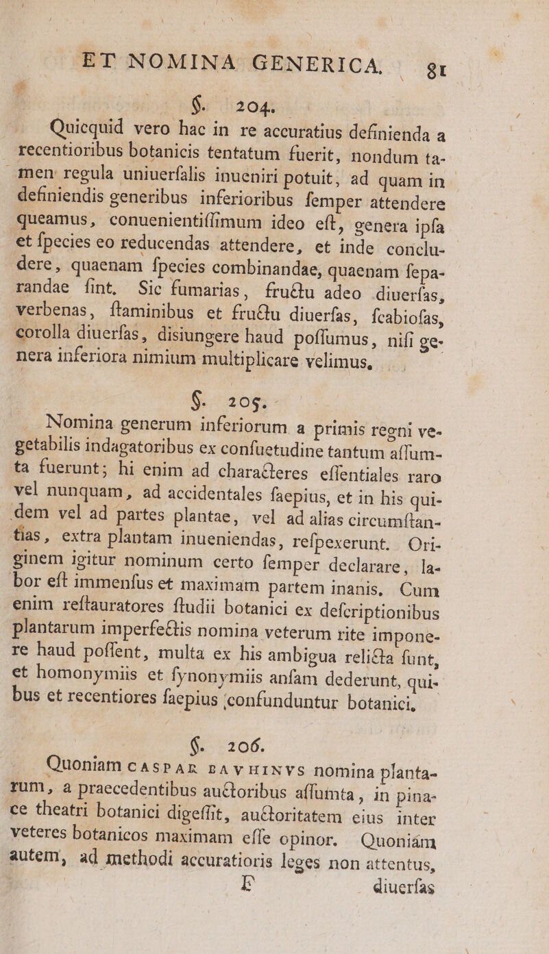 | 4 rer Quicquid vero hac in re accuratius definienda a recentioribus botanicis tentatum fuerit, nondum ta- men regula uniuerfilis inueniri potuit, ad quam in definiendis generibus inferioribus femper attendere queamus, conuenientif(imum ideo eft, genera ipfa et fpecies eo reducendas attendere, et inde coriclu- dere, quaenam fpecies combinandae, quaenam fepa- randae fint. Sic fumarias, fru&amp;u adeo diuerfas, verbenas, ftaminibus et fruQu diuerfas, Ícabiofas, corolla diuerfas, disiungere haud poflumus, nifi ge- nera inferiora nimium multiplicare velimus, Ea Nomina generum inferiorum a primis regni ve- getabilis indagatoribus ex confüetudine tantum aílum- ta fuerunt; hi enim ad charaleres effentiales raro vel nunquam, ad accidentales faepius, et in his qui- dem vel ad partes plantae, vel ad alias circumítan- fias, extra plantam inueniendas, refpexerunt. Ori- ginem igitur nominum certo femper declarare, la- bor eít immenfus et maximam partem inanis, Cum enim reflauratores íludii botanici ex defcriptionibus plantarum imperfe&amp;is nomina veterum rite impone- re haud poffent, multa ex his ambigua relicta funt, et homonyimiis et fynonymiis anfam dederunt, qui- bus et recentiores faepius confunduntur. botanici, $&amp; 206. Quoniam cAsPAR sAvHINVS nomina planta- rum, a praecedentibus autoribus affumta , in pina- ce theatri botanici digeffit, au&amp;Gtoritatem eius inter veteres botanicos maximam effe opinor. Quoniám autem, ad methodi accuratioris leges non attentus, I diuerfas