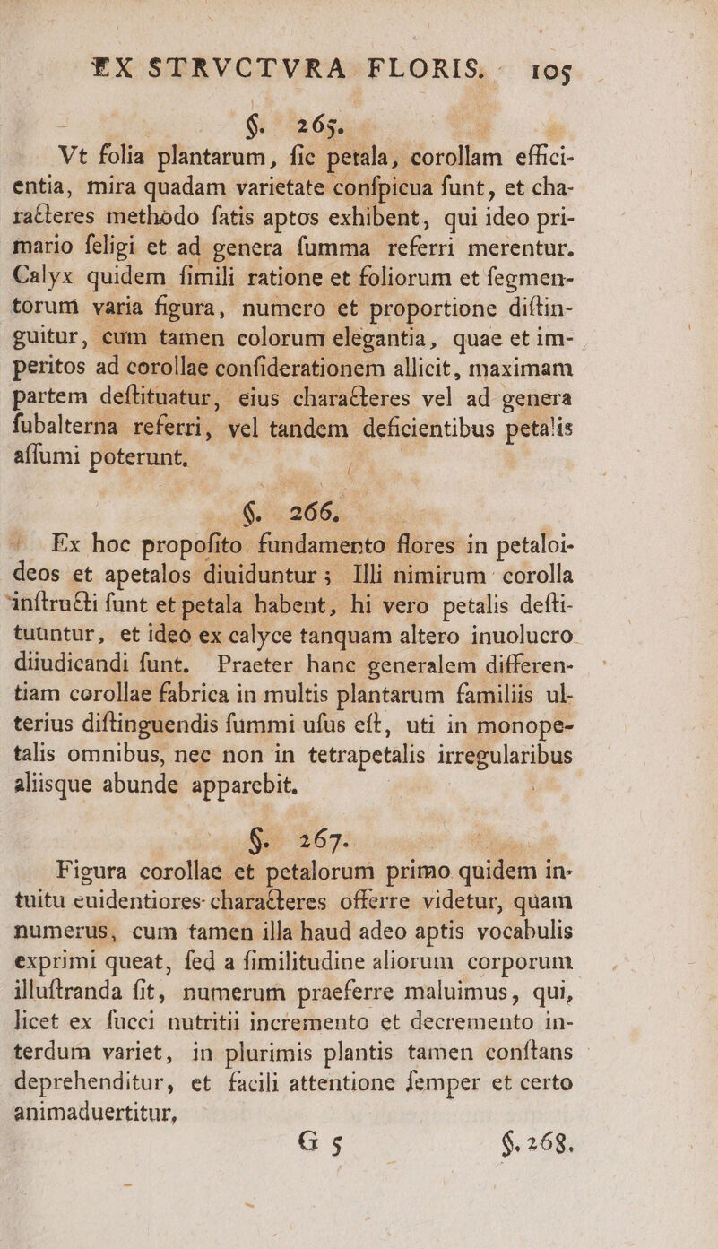 : $. 265. a Vt folia plantarum, fic petala, M:ossilum us entia, mira quadam varietate confpicua funt, et cha- ii cus methodo fatis aptos exhibent, qui iden pri- mario feligi et ad genera fumma deer merentur. Calyx quidem fimili ratione et foliorum et fegmen- toruni varia figura, numero et proportione diftin- guitur, cum tamen colorum elegantia, quae et im- peritos ad corollae confiderationem allicit, maximam partem deflituatur, eius characteres vel ad genera fubalterna referri, vel tandem deficientibus petalis affumi Proer ; 4. 266, ^. Ex hoc propofito. fundamehta bres in petaloi- deos et apetalos duiduntir Y ; Illi nimirum : corolla anítruGli funt et petala habent, hi vero petalis defti- tuuntur, et ideo ex calyce tanquam altero inuolucro. diiudicandi funt. Praeter hanc generalem differen- tiam corollae fabrica in multis plantarum familiis ul- terius diftinguendis fummi ufus eft, uti in monope- talis omnibus, nec non in tetrapetalis irpo laris aliisque ubundi apparebit, | 51 4695. cut d Figura corollae et petalorum primo quidem in- tuitu euidentiores- characteres offerre videtur, quam numerus, cum tamen illa haud adeo aptis vocabulis expriml queat, fed a fimilitudine aliorum corporum illuftranda fit, numerum praeferre maluimus, qui, licet ex fucci nutritii incremento et decremento in- terdum variet, in plurimis plantis tamen conftans deprehenditur, et facili attentione femper et certo animaduertitur,