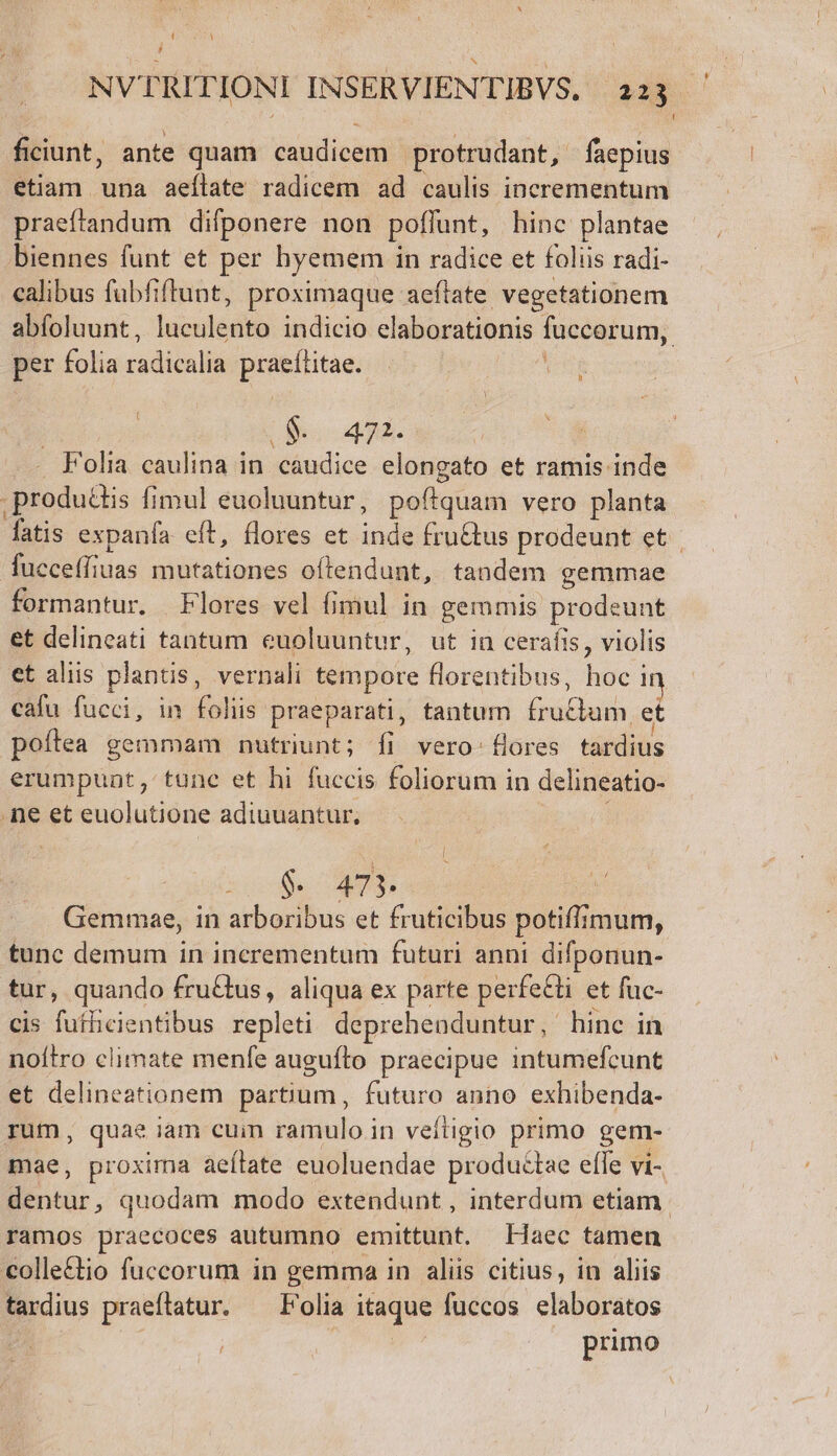 [Jj NVTRITIONI INSERVIENTIBVS. 223 í ficiunt, ante quam caudicem protrudant, faepius etiam una aeílate radicem ad caulis incrementum praeftandum difponere non poflunt, hinc plantae biennes funt et per hyemem i in radice et foliis radi- calibus fubfiftunt, proximaque aeftate vegetationem abfoluunt , jucriedia indicio elaborationis füccorum, | per folia cadicalis praettitae. » O$ 47. .. Folia caulina in caudice elongato et ramis inde .produttis fimul euoluuntur, poftquam vero planta fatis expanfa. eft, flores et indi fru&amp;tus prodeunt et fucceffiuas mutationes oftendunt, tandem gemmae formantur. Flores vel fimul in gemmis prodeunt et delineati tantum euoluuntur, ut in cerafis, violis et aliis plantis, vernali tempore florentibus, hoc i cafu fucci, in aliia praeparati, tantum Gic inn: et poftea gemmam nutriunt; fi vero: fores tardius erumpunt, tune et hi fuccis foliorum in delineatio- .ne et euolutione adiuuantur, S dcofls 473. Gemmae, in arboribus et fruticibus potifi imum, tunc demum in incrementum futuri anni difponun- tur, quando fruGus, aliqua ex parte perfe&amp;ti et fuc- cis fuflicientibus repleti deprehenduntur , hinc in noítro climate menfe auguíto praecipue intumefcunt et delineationem partium, futuro anno exhibenda- rum, quae iam cuim ramulo in veftigio primo gem- mae, proxima aeítate euoluendae productae efle vi- Bur. quodam modo extendunt , interdum etiam ramos praecoces autumno emittunt. Haec tamen collettio fuccorum in gemma in alis citius, in aliis tardius praeftatur. — Folia aque fuccos elaboratos | primo