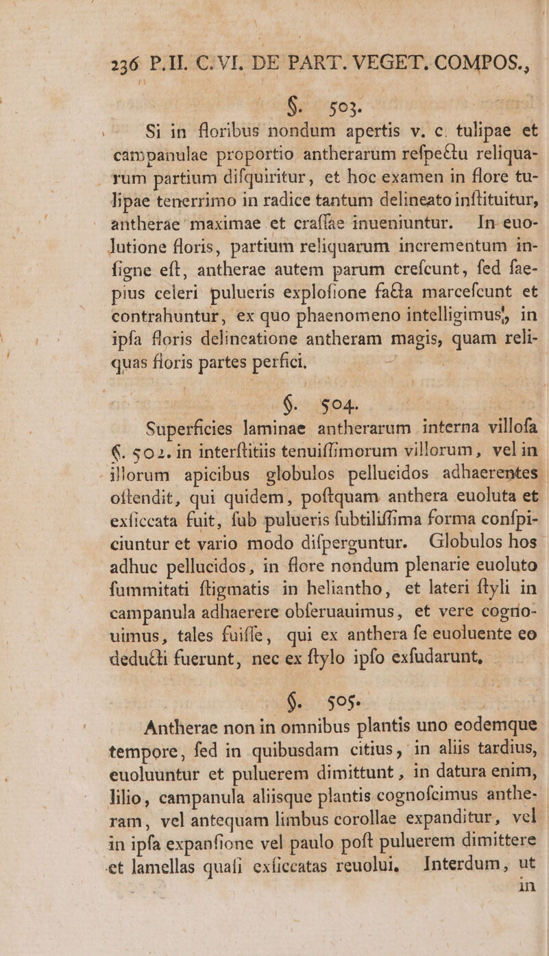 0$. 503. | Si in floribus nondum apertis v. c. tulipae et campanulae proportio antherarum refpe&amp;tu reliqua- . rum partium difquiritur, et hoc examen in flore tu- lipae tenerrimo in radice tantum delineato inftituitur, antherae maximae et craffae inueniuntur. In euo- lutione floris, partium reliquarum incrementum in- figne eft, antherae autem parum crefcunt, fed fae- pius celeri pulueris explofione fa&amp;ta marcefcunt et contrahuntur, ex quo phaenomeno intellieimus, in ipfa floris delineatione antheram magis, quam reli- quasfloris partes perfici. — —— -— s 44904. Superficies laminae antherarum interna villofa &amp;. 502. in interftitiis tenuiffimorum villorum, velin Morum apicibus globulos pellueidos adhaerentes. oilendit, qui quidem, poftquam anthera euoluta et exficcata fuit, fub pulueris fubtiliffima forma confpi- ciuntur et vario modo difperguntur. Globulos hos. adhuc pellucidos, in flore nondum plenarie euoluto fummitati fligmatis in heliantho, et lateri ftyli in campanula adhaerere obferuauimus, et vere cogro- uimus, tales fuiffe, qui ex anthera fe euoluente eo dedudli fuerunt, nec ex ftylo ipfo exfudarunt, - $. 505. : Antherae non in omnibus plantis uno eodemque tempore, fed in quibusdam citius, in aliis tardius, euoluuntur et puluerem dimittunt , in datura enim, lilio, campanula aliisque plantis cognofcimus anthe- ram, vel antequam limbus corollae expanditur, vel in ipfa expanfione vel paulo poft puluerem dimittere et lamellas quafi exíiccatas reuolui, Interdum, ut | in