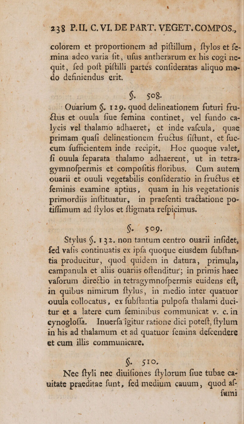 e | 338 P.I. C. VI. DE PART. VEGET.COMPOS,, colorem et proportionem ad piftillum, ftylos et fe- mina adeo varia fit, ufus antherarum ex his cogi ne- quit, fed poft pittill partés confideratas aliquo m mo- do definiendus erit. EN TA Ouarium $. 129. quod delineationem futuri fru- &amp;us et ouula fiue femina continet, vel fundo ca- lycis vel thalamo adhaeret, et inde vafcula, quae primam quafi delineationem fructus fiftunt, et fuc- cum fufficientem inde recipit, Hoc quoque valet, fi ouula feparata thalamo adhaerent, ut in tetra- gymnofpermis et compofitis floribus. Cum autem ouarii et ouuli vegetabilis confideratio in fru&amp;tus et feminis examine aptius, quam in his vegetationis primordiis inflituatur, in praefenti tractatione po- tiffimum ad ítylos et ftigmata refpicimus. $. $09. Stylus $. 132. non tantum centro ouarii infidet, fed vafis continuatis ex ipfa quoque eiusdem fubftan- tia producitur, quod quidem in datura, primula, campanula et aliis ouariis oftenditur; in primis haec vaforum dire&amp;tio in tetragymnofpermis euidens eft, in quibus nimirum Íítylus, in medio inter quatuor ouula collocatus, ex fubftantia pulpofa thalami duci- tur et a latere cum feminibus communicat v. c. in cynoglofía. Inuerfa igitur ratione dici poteft, ftylum in his ad thalamum et ad quatuor femina deícendere et cum illis communicare, $.- 510. Nec ftyli nec diuifiones ftylorum fiue tubae ca- uitate priscae funt, fed medium cauum, quod af- fami