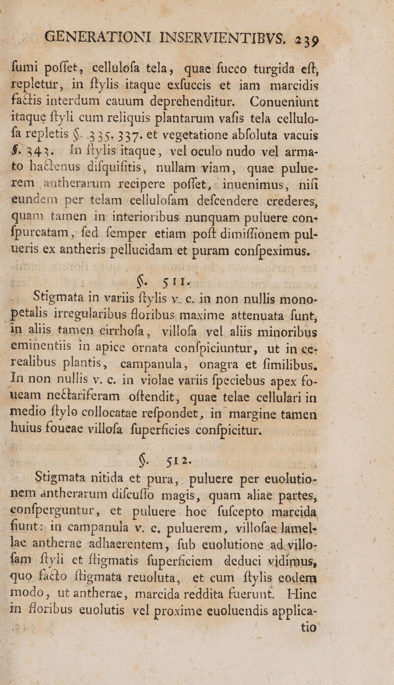 L37£ GENERATIONI INSERVIENTIBVS. 239 fumi poffet, cellulofa tela, quae fucco turgida eft, repletur, in ftylis itaque exfuccis et iam marcidis fa&amp;tis interdum cauum deprehenditur. Conueniunt itaque ftyli cum reliquis plantarum vafis tela cellulo- fa repletis $. 335. 337. et vegetatione abfoluta vacuis $. 343. Ínítylis itaque, vel oculo nudo vel arma- .to bacenus difquifitis, nullam viam, quae pulue- rem antherarum recipere poffet,: inuenimus, nifi eundem per telam cellulofam defcendere crederes, quam tamen in interioribus nunquam puluere con- fpurcatam , fed femper etiam poft dimiffionem pul- ueris ex antheris pellucidam et puram confpeximus. | - A. 2e bs ibus | Stigmata in variis ftylis v. c. in non nullis mono- petalis irregularibus floribus maxime attenuata funt, in aliis tamen cirrhofa, villofa vel aliis minoribus eminentiis in apice ornata confpiciuntur, ut in ce- realibus plantis, campanula, onagra et fimilibus. 1n non nullis v. c. in violae variis fpeciebus apex fo- ueam nectariferam oftendit, quae telae cellulari in medio ftylo collocatae refpondet, in margine tamen huius foueae villofa fuperficies confpicitur. Os sE4. diia Stigmata nitida et pura, puluere per euolutio- nem antherarum difcuflo magis, quam aliae partes, «onfperguntur, et puluere hoc fufcepto marcida fiunt: in campanula v. c. puluerem, villofae làmel- lae antherae adhaerentem, fub euolutione ad.villo- fam ílyli et ftigmatis fuperficiem | deduci vidimus, quo fatto fligmata reuoluta, et cum ílylis eodem modo, utantherae, marcida reddita faerunt. Hinc in floribus euolutis vel proxime euoluendis applica- | | tio ^