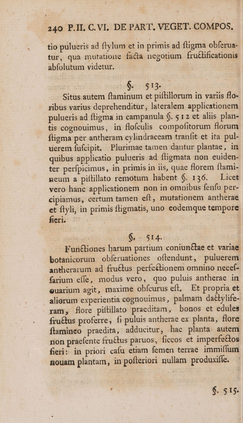 Hj / L/ 240 P.II. C. VI. DE PART, VEGET. COMPOS, tio pulueris ad ftylum et in primis ad ftigma obferua- tur, qua mutatione facta negotium fruGificationis abfolutum videtur. 9. 513. Situs autem ftaminum et piflillorum in variis flo- ribus varius deprehenditur, lateralem applicationem pulueris ad ftigma in campanula $. 5 12 et aliis plan- tis cognouimus, in flofculis compofitorum florum fligma per antheram cylindraceam tranfit et ita pul- uerem fufcipit. Plurimae tamen dantur plantae, in quibus applicatio pulueris ad ftigmata non euiden- ter perfpicimus, in primis in iis, quae florem ítami- neum a piílillato remotum habent $. 136. — Licet vero hanc applicationem non in omnibus fenfu per- cipiamus, certum tamen eft, mutationem antherae et flyli, in primis fligmatis, uno eodemque tempore fieri. | | | $.. 514. Fun&amp;iones barum partium coniunGae et. variae botanicorum obferuationes oflendunt, puluerem. antherarum ad fru£tus perfe&amp;tionem omnino necef- farium eíle, modus vero, quo puluis antherae in euarium agit, maxime obfcurus eft, Et propria et aliorum experientia cognouimus, palmam da&amp;tylife- ram, flore piítillato praeditam, bonos et edules fru&amp;tus proferre, fi puluis antherae ex planta, flore ftamineo praedita, adducitur, hac planta: autem non praefente fru&amp;tus paruos, ficcos et imperfe&amp;os fieri: in priori cafu etiam femen terrae immiffum nouam plantam, in pofteriori nullam produxifle. : $. $15.