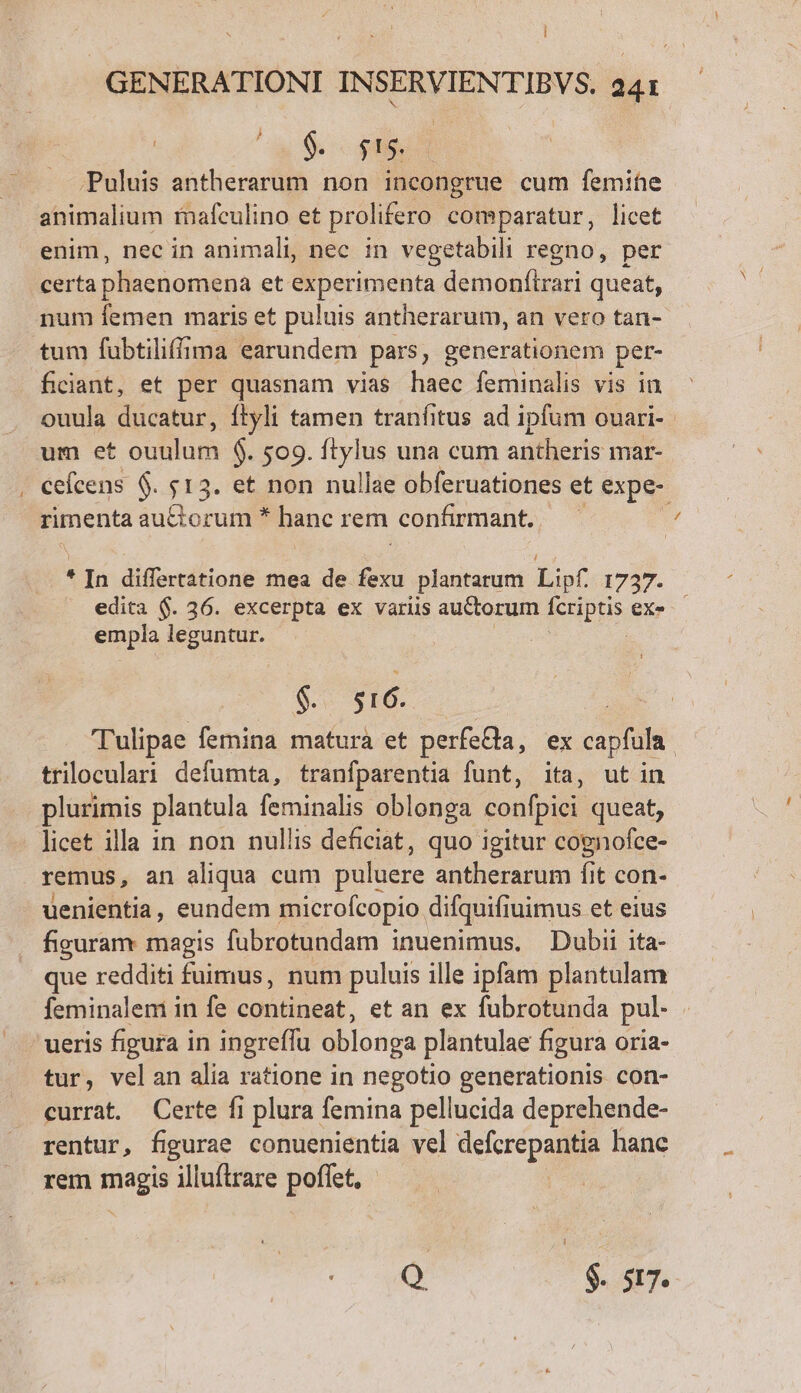 GENERATIONI INSERVIENTIBV $. 241 | $9. $5. .Puluis antherarum non incongrue cum femine animalium mafculino et prolifero comparatur, licet enim, nec in animali, nec in vegetabili regno, per certa phaenomena et experimenta demonítrari queat, num femen maris et puluis antherarum, an vero tan- tum fubtiliffima earundem pars, generationem per- ficiant, et per quasnam vias haec feminalis vis in ouula ducatur, ítyli tamen tranfitus ad ipfum ouari-. um et ouiup $. 509. ftylus una cum antheris mar- . ceícens 6. $13. et non nullae obferuationes et expe- rimenta au&amp;torum * hanc rem confirmant. | i * In differtatione mea de fexu plantarum Lf 1737- edita $. 36. excerpta ex variis auctorum fetibus ex- empla leguntur. | Sv TIO... : 'Tulipae femina matura et perfea, ex capfula. triloculari defumta, tranfparentia funt, ita, ut in plurimis plantula feminalis oblonga confpici queat, licet illa in non nullis deficiat, quo igitur cognofce- remus, an aliqua cum puluere antherarum fit con- uenientia, eundem microfcopio difquifiuimus et eius figuram magis fubrotundam inuenimus, Dubii ita- que redditi fuimus, num puluis ille ipfam plantulam feminalem in fe contineat, et an ex fubrotunda pul- tur, velan alia ratione in negotio generationis con- currat. Certe fi plura femina pellucida deprehende- rentur, figurae conuenientia vel defcrepantia hanc rem pip illuftrare poffet, Q $. $7.