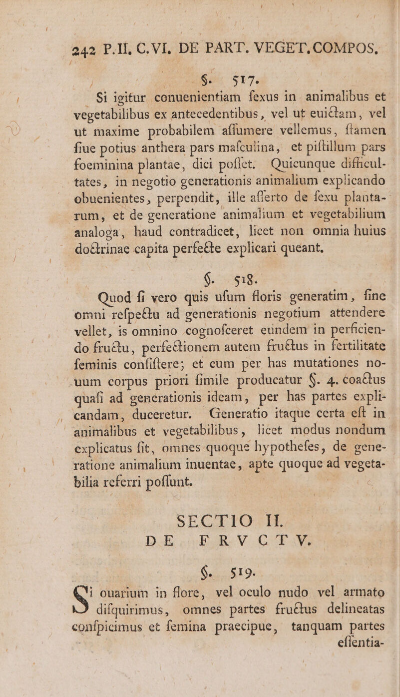 e$. 517. Si igitur conuenientiam fexus in. animalibus et vegetabilibus ex antecedentibus, vel ut euitam, vel ut maxime probabilem affumere vellemus, ftamen fiue potius anthera pars mafculina, et piftillum pars foeminina plantae, dici poflet. Quicunque difhicul- tates, in negotio generationis animalium explicando obuenientes, perpendit, ille af/erto de fexu planta-- - rum, et de generatione animalium et vegetabilium analoga, haud contradicet, licet non omnia huius do&amp;rinae capita perfe&amp;te explicari queant. 6,75 $148. | Quod fi vero quis ufum floris generatim, fine omni refpe£tu ad generationis negotium attendere vellet, is omnino .cognofceret eundem in perficien- do fru&amp;u, perfeGtionem autem fru&amp;tus in fertilitate feminis confiftere; et cum per has mutationes no- uum corpus priori fimile producatur $. 4. coactus quafi ad generationis ideam, per has partes expli- , candam, duceretur. Generatio itaque certa eft in animalibus et vegetabilibus, licet modus nondum explicatus fit, omnes quoque hypothefes, de gene- - ratione animalium inuentae, apte quoque ad vegeta- bilia referri poflunt. | SECTIO II. DE .jEuRV.OCTGM) QORIQ: i ouarium in flore, vel oculo nudo vel armato difquirimus, omnes partes fructus delineatas confpicimus et femina praecipue, tanquam partes | eflentia-