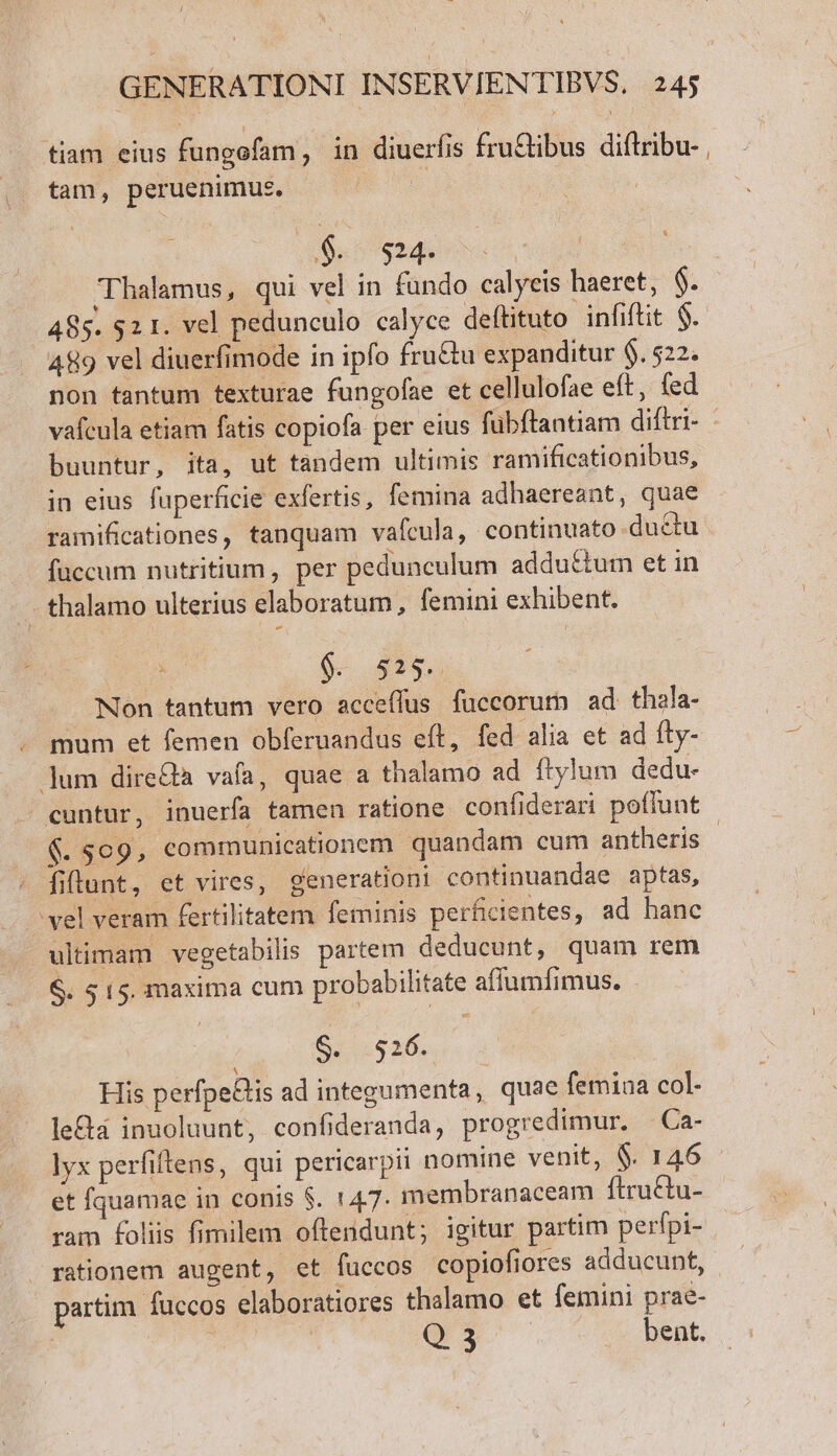 tiam eius fungefam, in diuerfis fru&amp;tibus di(tribu- tam, peruenimus. $. $14 ey : 485. $2 1. vel pedunculo calyce deftituto infiftit $. 489 vel diuerfimode in ipfo fru&amp;tu expanditur $. 522. non tantum texturae fungofae et cellulofae eft, (ed buuntur, ita, ut tandem ultimis ramificationibus, in eius fuperficie exfertis, femina adhaereant, quae ramificationes, tanquam vafcula, continuato du&amp;tu fuccum nutritium, per pedunculum adductum et in - thalamo ulterius elaboratum, femini exhibent. $. 52$. Non tantum vero acceffus fuccorutn ad thala- mum et femen obferuandus eft, fed alia et ad fty- ]um directa vafa, quae a thalamo ad ftylum dedu- cuntur, inuerfa tamen ratione confiderari poffunt fiunt, et vires, generationi continuandae aptas, vel veram fertilitatem feminis perficientes, ad hanc ultimam vegetabilis partem deducunt, quam rem &amp;. 515. maxima cum probabilitate affumfimus. - His perfpetlis ad integumenta, quae femiaa col- le&amp;a inuoluunt, confideranda, progredimur. —Ca- ]yx perfiltens, qui pericarpii nomine venit, $. 146 et fquamae in conis $. 147. membranaceam ftru&amp;tu- rationem augent, et fuccos copiofiores adducunt, partim fuccos elaboratiores thalamo et femini prae- Q 3 bent.