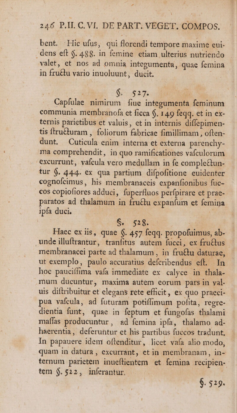 d A 246 P.I C, VI. DE PART. VEGET. COMPOS, bent. Hie ufus, qui florendi tempore maxime eui- dens eft $. 488. in femine etiam ulterius nutriendo valet, et nos ad omnia integumenta, quae femina in fruQu vario inuoluunt, ducit. jii puram | .. Capfulae nimirum fiue integumenta feminum communia membranofa et ficca $. 149 feqq. et in ex- ternis parietibus et valuis, et in internis diffepimen- tis tru&amp;turam , foliorum fabricae fimillimam , often- dunt. Cuticula enim interna et externa parenchy- ma comprehendit, in quo ramificationes vafculorum excurrunt, vafcula vero medullam in fe comple&amp;un- tur 6. 444. ex qua partium difpofitione euidenter cognofcimus, his membranaceis expanfionibus fuc- cos copiofiores adduci, fuperfluos perfpirare et prae- paratos ad thalamum in fru&amp;tu expanfum et femina ipfa duci. E | S: BER Haec ex iis, quae $. 457 feqq. propofuimus, ab- ,undeilluftrantur, tranfitus autem fucci, ex fru&amp;us - membranacei parte ad thalamum , in fru&amp;u daturae, ut exemplo, paulo accuratius defcribendus eft. In hoc pauciffima vafa immediate ex calyce in thala- mum ducuntur, maxima autem eorum pars in yal- uis diftribuitur et elegans rete efficit, ex quo praeci- pua vafcula, ad futuram potiffimum pofita, regre- dientia funt, quae in feptum et fungofas thalami maffas producuntur, ad femina ipfa, thalamo ad- haerentia, deferuhtur et his partibus fuecos tradunt, In papauere idem ofitenditur, licet vafa alio modo, quam in datura, excurrant, etin membranam, in- ternum parietem inueflientem et femina recipien- tem $.522, inferantur. | | $. 529.