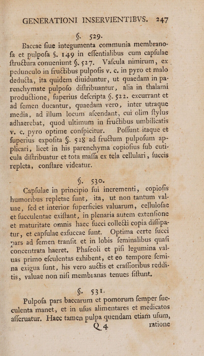 $. 529. | Paccae fiue integumenta communia membrano- fa et pulpofa $. 149 in effentialibus cum capfulae í produ&amp;ione, fuperius defcripta $. 522. excurrant et ad femen ducantur, quaedam vero, inter utraque - media, ad illum locum afcendant, cui olim ftylus v. c, pyro optime confpicitur. Poffunt.itaque et fuperius expofita $. $28 ad fru&amp;tum pulpofum ap- cula diftribuatur et tota maífa ex tela cellulari, fuccis repleta, conftare videatur. te 00$. 53e. Capfulae in principio fui incrementi, copiofis humoribus repletae funt, ita, ut non tantum val- uae, fed et interior fuperficies valuarum, cellulofae et fucculentae exiftant, in plenaria autem extenfione et maturitate omnis haec fucci colle&amp;i copia diffipa- »ars ad femen tranfit et in lobis feminalibus quafi concentrata haeret, Phafeoli et pifi legumina val- uas primo efculentas exhibent, et eo tempore femi- na exigua funt, his vero auctis et cra(fioribus reddi- tis, valuae non nifi membranas tenues fiftunt. | 6. s3r. Pulpofa pars baccarum et pomorum femper fac- culenta manet, et in ufus alimentares et medicatos afferuatur. Haec tamen pulpa quendam etiam ufum,