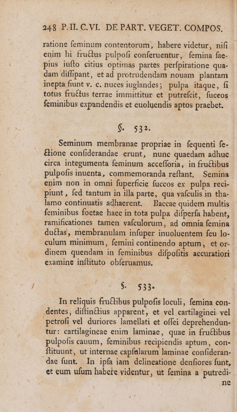 $ .248 P.IL C.VI. DE PART. VEGET. COMPOS. ratione feminum contentorum, habere videtur, nifi enim hi fructus pulpofi conferuentur, femina fae- pius iufto citius optimas partes perfpiratione qua- dam diffipant, et ad protrudendam nouam plantam inepta fiunt v. c. nuces iuglandes; pulpa itaque, fi totus fruCtus terrae immittitur et. putrefeit, fuceos feminibus expandendis et euoluendis aptos praebet. $. 532. .. ., Seminum membranae propriae in. fequenti fe- - &amp;ione confiderandae erunt, nunc quaedam adhuc circa integumenta feminum accefforia, in fru&amp;tibus pulpofis inuenta, commemoranda reftant, | Semina enim non in omni fuperficie fuccos ex pulpa reci- piunt, fed tantum in illa parte, qua vaículis in tha- lamo continuatis adhaerent. —Baccae quidem multis feminibus foetae haec in tota pulpa difperfa habent, ramificationes tamen vaículorum, ad omnia femina du&amp;tas, membranulam infuper inuoluentem feu lo- culum minimum, femini continendo aptum, et or- dinem quendam in feminibus difpofitis accuratiori examine inílituto obferuamus. $79 933: . In reliquis fru&amp;ibus pulpofis loculi, femina con- dentes, diftin&amp;ius apparent, et vel cartilaginei vel petrofi vel duriores lamellati et offei deprehendun- tur: cartilagineae enim laminae, quae in fru&amp;libus pulpofis cauum, feminibus recipiendis aptum, con- ftituunt, ut internae capftllarum laminae confideran- dae funt. In ipfa iam delineatione denfiores funt, et eum ufum habere videntur, ut femina a putredi- . | ne