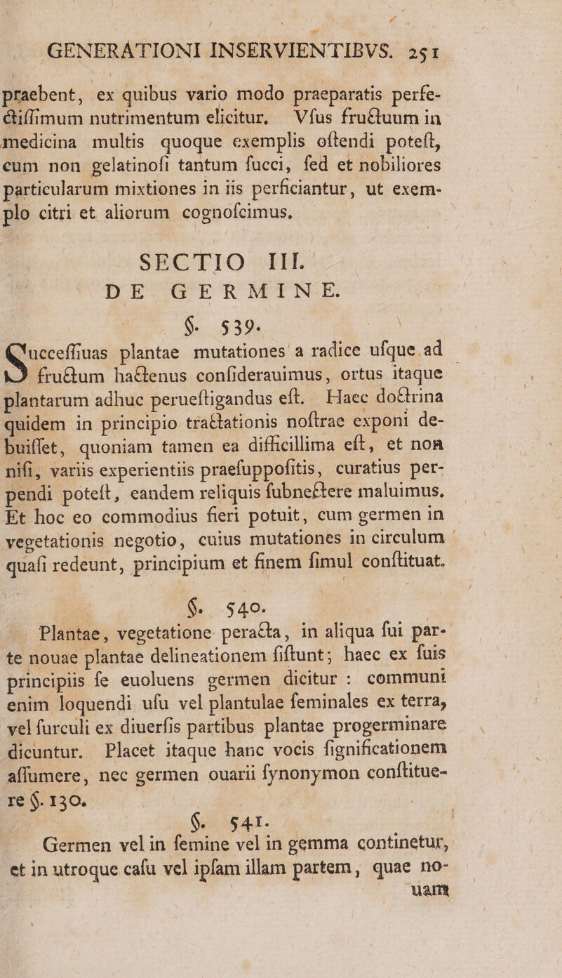 praebent, ex quibus vario modo praeparatis perfe- &amp;iffimum nutrimentum elicitur, —Vfus fru&amp;uum in medicina multis quoque exemplis oftendi poteft, cum non gelatinofi tantum fucci, fed et nobiliores particularum mixtiones in iis perficiantur, ut exem- plo citri et aliorum. cognofcimus, SECTIO IH. UECOTETNMETPNRE $. 539. E ucceffiuas plantae mutationes a radice ufque ad 2 fru&amp;um haGenus confiderauimus, ortus itaque - plantarum adhuc perueftigandus eft. Haec do&amp;rina quidem in principio traclationis noftrae exponi de- buiffet, quoniam tamen ea difficillima eft, et non nifi, variis experientiis praefuppofitis, curatius per- pendi poteft, eandem reliquis fubnectere maluimus. Et hoc eo commodius fieri potuit, cum germen in vegetationis negotio, cuius mutationes in circulum quafi redeunt, principium et finem fimul conftituat. ; $. 340. Plantae, vegetatione. pera&amp;ta, in aliqua fui par-. te nouae plantae delineationem fiftunt; haec ex fuis principiis fe euoluens germen dicitur : communt enim loquendi ufu vel plantulae feminales ex terra, vel furculi ex diuerfis partibus plantae progerminare dicuntur. Placet itaque hanc vocis fignificationem affumere, nec germen ouarii fynonymon conftitue- re $. 130. | | $. 54r. Germen velin femine vel in gemma continetur, et in utroque cafu vel ipfam illam partem, quae no- | |. wam