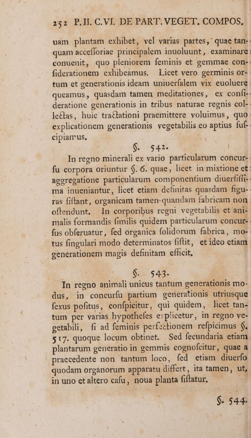 uam plantam exhibet, vel varias partes, quae tan-- quam accefloriae principalem inuoluunt, examinare: conuenit, quo pleniorem feminis et gemmae con- fiderationem exhibeamus. Licet vero germinis or- tum et generationis ideam uniuerfalem vix euoluere. queamus, quasdam tamen meditationes, ex confr- deratione generationis in tribus naturae regnis col- leas, huic traQtationi praemittere voluimus, quo: explicationem generationis vegetabilis eo aptius fuf. cipiamus, | NN $. $42. | In regno minerali ex vario particularum concur- fu corpora oriuntur $. 6. quae, licet in mixtione et: ageregatione particularum componentium diuerfiffi- ma inueniantur, licet etiam definitas quasdam figu- ras fiftant, organicam tamen: quandam fabricam non. oftendunt. In corporibus regni vegetabilis et ani- malis formandis fimilis quidem particularum concur- fus obferuatur, fed organica folidorum fabrica, mo- tus fingulari modo determinatos fiftit, etideo etiam generationem magis definitam efhcit, pe (0$... 543. | i . In regno animali unicus tantum generationis mo- dus, in concurfu partium generationis utriusque fexus pofitus, confpicitur, qui quidem, licet tan- tum per varias hypothefes explicetur, in regno ve- getabili, fi ad feminis perfsctionem refpicimus $. $17. quoque locum obtinet. Sed fecundaria etiam. . plantarum generatio in gemmis cognofcitur, quae a praecedente non tantum loco, fed etiam diuerfo quodam organorum apparatu differt, ita tamen, ut, in uno et altero cafu, noua planta fiflatur, E ) $. 544. /