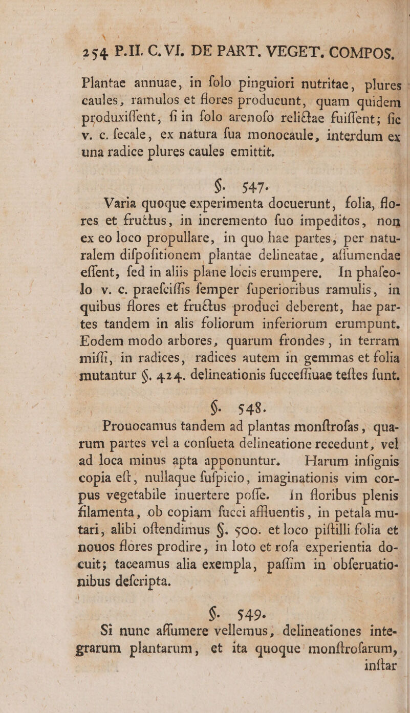 VAL. e 254 P.II. C. VI. DE PART. VEGET, COMPOS. Plantae annuae, in folo pinguiori nutritae, plures | : caules, vemadlbe et flores producunt, quam quidem | produxiflent, fiin folo arenofo reliQae fuiffent; fic v. C. fecale, ex natura fua monocaule, interdum ex una radice plures caules emittit. $. 547. P Varia quoque experimenta docuerunt, folia, flo- res et fruttus, in incremento fuo impeditos, non. ex eo loco propullare, in quo hae partes, , per natu- ralem difpofitionem plantae delineatae, aflumendae effent, fed in aliis plane locis erumpere, In phafeo- lo v. c. praefciffis femper fuperioribus ramulis, in quibus flores et fruGtus produci deberent, hi par- tes tandem in alis foliorum inferiorum erumpunt. Eodem modo arbores, quarum frondes, in terram miíli, in radices, radices autem in gemmas et folia -Jnutantur $. 424. delineationis fucceffiuae teftes funt, : $. $48. » . Prouocamus tandem ad plantas monftrofas , qua- rum partes vel a confueta delineatione recedunt, vel ad loca minus apta apponuntur, ^ Harum infignis | copia eft, nullaque fufpicio, imaginationis vim cor- pus vegetabile inuertere poffe. ín floribus plenis filamenta, ob copiam fucci affluentis, in petala mu- tari, alibi oftendimus $. soo. et loco piftilli folia et nouos flores prodire, in loto et rofa experientia do- cuit; taceamus alia exempla, EO m in obferuatio- qe defcripta. $. $49. Si nunc affumere vellemus, delineationes inte- grarum plantarum, et ita quoque. monftrofarum, inftar