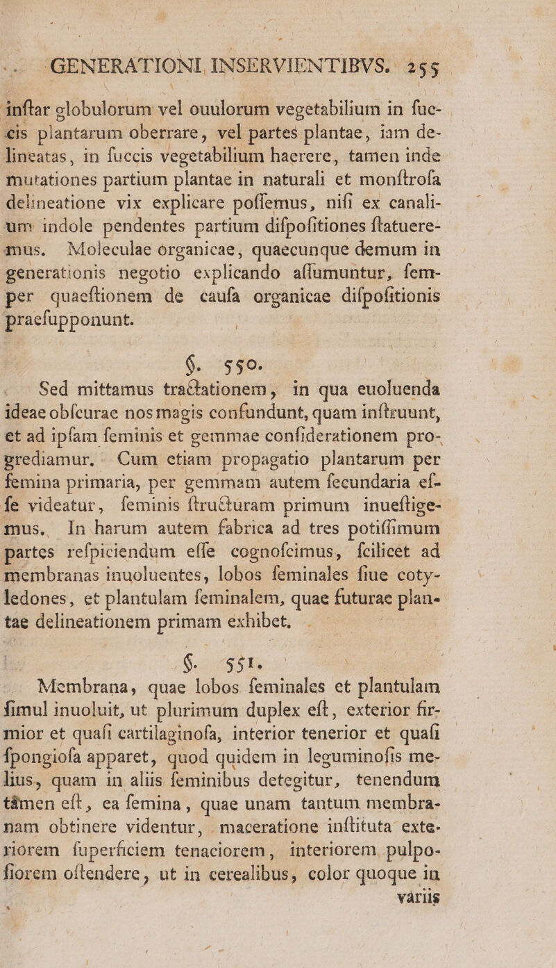 - ( GENERATIONI INSERVIENTIBVS, 255. inflar vlobuldbdtin zd ouulorum vegetabilium in füc- €is plantarum oberrare, vel partes plantae, iam de- lineatas, in fuccis vegetabilium haerere, tamen inde B Bstones partium plantae in naturali et monítrofa delineatione vix explicare poffemus, nifi ex canali- um indole pendentes partium difpofitiones ftatuere- mus. Moleculae organicae, quaecunque demum in generationis negotio explicando aílumuntur, fem- per quaeflionem de caufa organicae difpofitionis praefupponunt. $. $50. Sed mittamus tradationem, in qua euoluenda ideae obícurae nos magis confundunt, quam inftruunt, et ad ipfam feminis et gemmae confiderationem pro- grediamur. Cum etiam propagatio plantarum per femina primaria, per gemmam autem fecundaria ef- fe videatur, feminis ftru&amp;turam primum | inueflige- mus. In harum autem fabrica ad tres potiffimum partes refpiciendum effe cognofeimus, fcilicet ad membranas inuoluentes, lobos feminales fiue coty- ledones, et plantulam feminalem, quae futurae plan«- tae delineationem primam exhibet. $. $51. | Membrana, quae lobos feminales et plantulam fimul inuoluit, ut plurimum duplex eft, exterior fir- mior et quafi cartilaginofa, interior tenerior et quafi fpongiofa apparet, quod quidem in leguminofis me- lius, quam 1n aliis feminibus detegitur, tenendum t&amp;men eft, ea femina, quae unam tantum membra- nam obtinere vidbutur .maceratione inílituta exte- riorem fuperficiem tenaciorem, interiorem. pulpo- fiorem oftendere, ut in cerealibus, color quoque in váriis LI