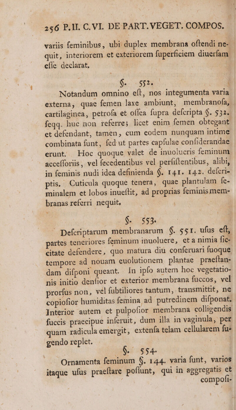 efle declarat. Notandum omnino eít, nos integumenta varia et defendant, tamen, cum eodem nunquam intime combinata funt, fed ut partes capfulae confiderandae erunt. Hoc quoque valet de inuolucris feminum accefforiis, vel fecedentibus vel perfiftentibus, alibi, in feminis nudi idea definienda $. 141. 142. defcri- ptis. Cuticula quoque tenera, quae plantulam fe- minalem et lobos inueflit, ad proprias feminis mem- branas referri nequit, E ' rd S 553. tempore ad nouam euolutionem plantae praeftan- dam difponi queant. in ipfo autem hoc vegetatio- prorfus non, vel fübtiliores tantum, transmittit, ne copiofior humiditas femina, ad putredinem difponat. fuccis praecipue inferuit, dum illa in vaginula, per quam radicula emergit, extenfa telam cellularem fu« gendo replet. 0$. sse | Ornamenta feminum $. 144. varia funt, varios itaque ufus praeftare poflunt, qui in aggregatis et ! compofi-