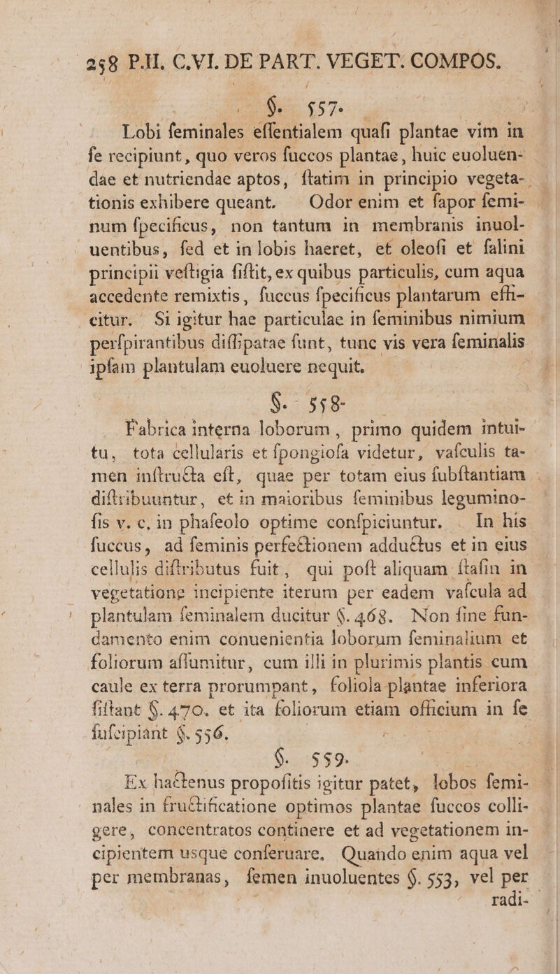 2 $57. | | Lobi EE effentialem quafi plantae vim in fe recipiunt, quo veros fuccos plantae, huic euoluen- dae et nutriendae aptos, ílatim in principio vegeta-. num fpecificus, non tantum in membranis inuol- uentibus, fed et in lobis haeret, et oleofi et falini principii veftigia fiftit, ex quibus particulis, cum aqua accedente remixtis, fuccus fpecificus plantarum efh- eitur. Si igitur hae udin in feminibus nimium. perfpirantibus diflipatae funt, tunc vis vera lemináalis ipfam plantulam euoluere nequit. $. 558 Fabrica interna loborum , primo quidem intui- tu, tota cellularis et [pongiofa videtur, vafculis ta- men inftru&amp;ta eft, quae per totam eius fubítantiam . difitibuuntur, etin maioribus feminibus legumino- fis v. c, in phafeolo optime confpiciuntur. . In his fuccus, ad feminis perfe&amp;ionem addu&amp;tus et in eius cellulis diflributus fuit , qui poft aliquam ítafin in vegetatione incipiente. iterum per eadem vaícula ad plantulam feminalem ducitur $. 463. Non fine fun- damento enim conuenientia um feminalium et foliorum affumitur, cum illi in plurimis plantis cum caule ex terra prorumpant foliola- plantae inferiora fiftant $. 470. et ita foliorum etiam officium in fe fufeipiant $. 556. : $. 559. Ex hactenus propofítis igitur patet, lobos Toii nales in fru&amp;tificatione optimos plantae fuccos colli- gere, concentratos continere et ad vegetationem in- cipientem usque conferuare. Quando enim aqua. vel per membranas, M inuoluentes $. $55, vel per die