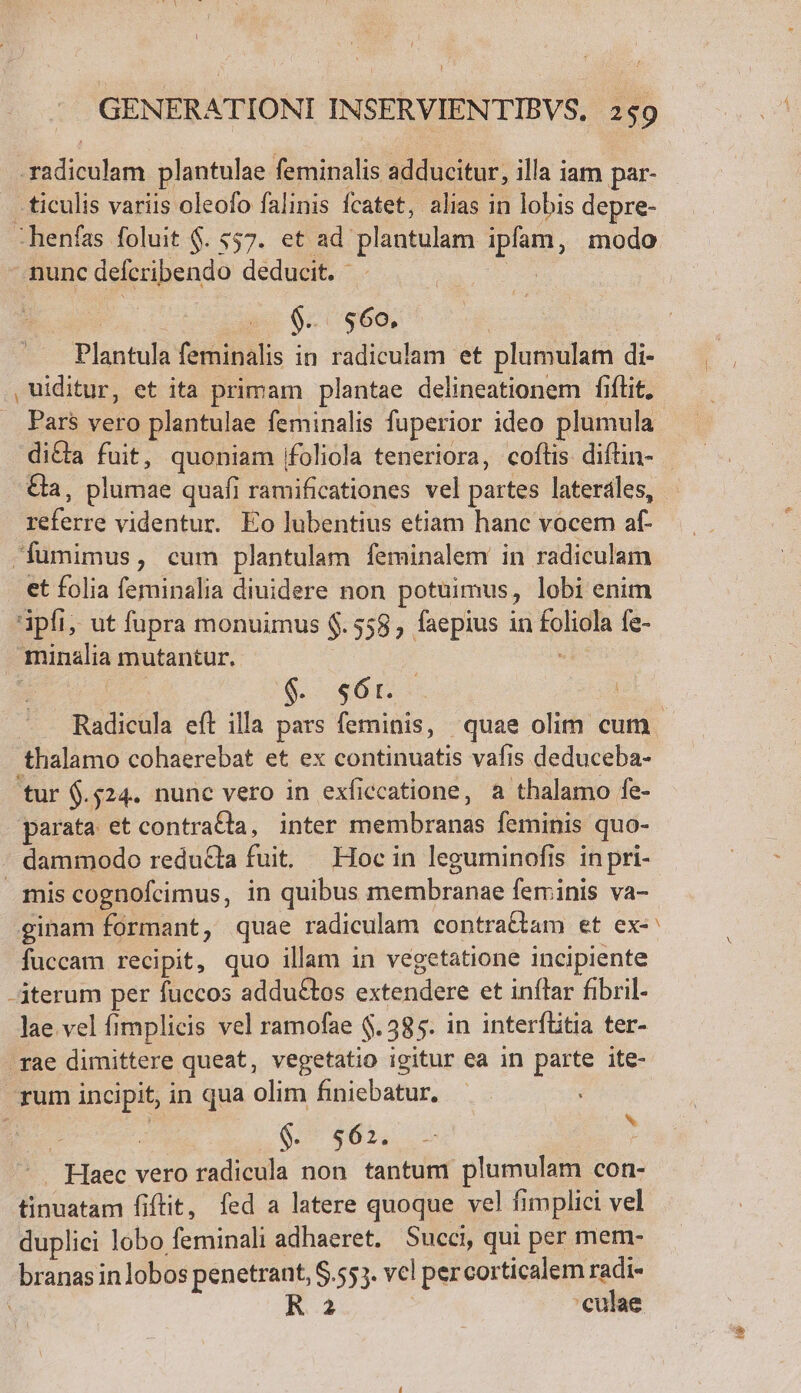 ONT plantulae feminalis adducitur, illa iam par- - ticulis variis oleofo falinis fcatet, alias in lobis depre- -henfas foluit $. $57. et ad: plantulam pon, modo nunc defcribendo deducit. - $.. $60, Plantülà feminalis in radiculam et plumulam di- , uiditur, et ita primam plantae delineationem fiílit, Pars vero plantulae feminalis fuperior ideo plumula ferra videntur. Eo lubentius etiam hanc vocem af- | Wumimus , cum plantulam feminalem in radiculam et folia feminalia diuidere non potuimus, lobi enim ipfi, ut fupra monuimus $.558 , faepius in Roe fe- minalia mutantur. $ót. thalamo cohaerebat et ex continuatis vafis deduceba- tur $.524. nunc vero in exficcatione, a thalamo fe- parata et contraéta, inter ineibbrands feminis que- . dammodo reducta fuit Hocin leguminofis inpri- mis cognofcimus, in quibus Suetabranue feminis va- ginam formant, quae radiculam contra&amp;tam et ex- fuccam recipit, quo illam in vegetatione incipiente iterum per fuccos addu£tos extendere et inflar fibril- lae vel fimplicis vel ramofae $.385. in interflitia ter- rae dimittere queat, vegetatio igitur ea in parte ite- rum incipit, in qua olim finiebatur, : | 16. $63. p IHE vero radicula non tantum plumulam con- bucácón fiftit, fed a latere quoque vel fimplici vel duplici lobo feminali adhaeret. Succi, qui per mem- branas inlobos penetrant, $.553. vel percorticalem radi- Ra 'culae v -— u