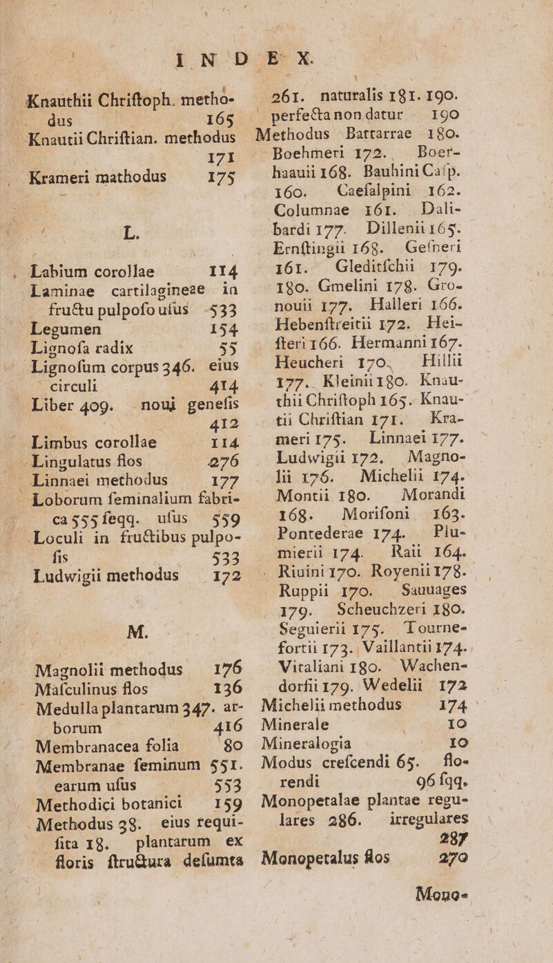 ^ Knautii Chriftian. methodus I7I Krameri mathodus 175 1 :  L. Labium corollae 114 Laminae cartilagineze . in fru&amp;u pulpofouíus $533 Legumen 154 Lienofa radix 55 Lignofüm corpus 346. eius circuli 414 » Liber 409. noui genefis di 412 Limbus corollae I14 - Lingulatus flos 276 Linnaei methodus 177 MC cag55íeqq. ufus 559 .Loculi in. fru&amp;ibus pulpo- . dis 533 Ludwigii methodus — 172 M. Magnolii methodus — 176 Mafculinus flos 136 borum 416 '8o Membranae feminum 551. . earum ufus 553 Methodici botanici — 159 Methodus 38. eius requi- fita 1g, plantarum ex floris ftru&amp;ura defumta naturalis 181. 190. Battarrae 1$0. Boehmeri 172., . Boer- haauii168. Bauhini Cafp. .160. Caefalpini 162. Columnae 16r. Dal- bardi177. Dillenii6s. Ernftingii 168. Gefneri 161. Gleditfchii 179. 1890. Gmelini 178. Gro- noui 177. Halleri 166. Hebenftieitii 172. Hei- fter 166. rani i Heucheri 17 Hillii 199. Kleini 130. Kniu- thii Chriftoph 165. Knau- tii Chriftian 171. — Kra- meri 175. Linnaei 177. Ludwigu 172. | Magno- lii 176. — Michelii 174. Montii 180. Morandt 168. Morifon 163. Pontederae 174. — Piu- müerii 174. — Raii 164. 261. Ruppii 170. — Sauuages 179. Scheuchzeu 180. Seguierii 175. Tourne- fortii I73. | Vaillantii 174. Vitaliani 180... Wachen- dorfii 179. Wedelii 172 Michelii methodus 174 Minerale IO Mineralogia EI Modus crefcendi 65. flo- rendi 96 fqq. Monopetalae plantae regu- lares 286. irregulares 287 Monopetalus Ros ^ 270