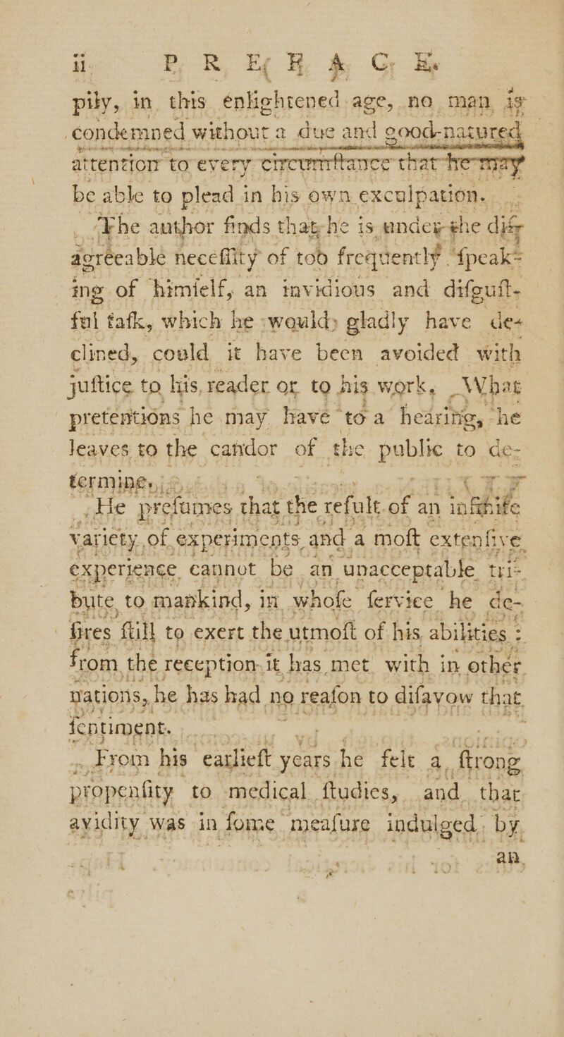 pily, in this enlightened age, no man ig ‘condemned without a due and acod.naas : atten ion to ev ery. circummbance rat Keeps} be able to plead in his own excul pation, : ‘The author finds that he is undey 1¢ dif agreeable necefiity of tod freqtiently fpeak= ing of himielf, an invidious and difguft. ful tatk, which he -wauldy gladly have des clined, could it have been avoided with juftice to, his, reader or to Ais work, What pretentions he may have toa A ote he leaves to the candor of the Poa to de- pir pre cfames ye the refult Zi an iatihihe Var tety., of ‘experiments, and - moft extenfive. experience cannot ‘be an “unacceptable tit bute, to mapkind, j in whofe fervice he de- : fires full to exert the utmott of his. abilities : = from the reception it has met. with i in other nations, he has had no reafon to difayow that fentiment. po ; _ From his. ‘eatlieft years he fele a, pond propentity to medical. ftudies, and. thar avidity, Was in n fore, smeafure indulged. by. an, ~ os Pia