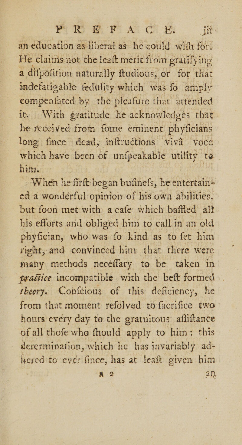 ra ty) FO AD Co ES pid an education as liberal a8 he could with for. He claims not the leaft merit from gratifying a difpofition naturally ftudious, or for that indefatigable fedulity which was fo amply Hea ae by the pleafure that attended With evatitude he acknowledges that he pee from fome eminent phyfician long fince dead, inftructions — Viva voce which have been of unfpeakable utility 1 te him. When hefirft began bufinefs, he entertain= ed a wonderful opinion of his own abilities, but foon met with a cafe: which baffled alt his efforts arid obliged him to callin an old phyfician, who was fo kind as to fet him right, and convinced him that there were many methods neceflary to be taken in praéice incompatible with the beft formed theory. Conftious of this deficiency, he from that moment refolved tofacrifice two hours every day to the gratuitous’ afliftance of all thofe who fhould apply to him: this derermination, which he has invariably ad- hered to ever fince, has at leaft given him a2 : an,