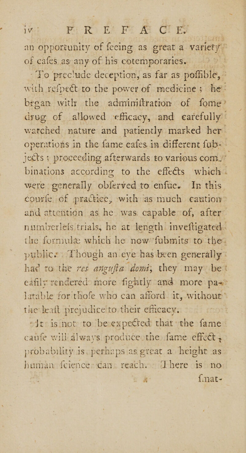 an opportunity of feeing as great a variety” of cafes as any of his cotemporaries. Yo preclude deception, as far as poffible, : with refpeét to the power of medicine; he’ beean with the adminiftratton of fome’ drug of allowed efficacy, and carefully’ watched nature and patiently marked her’ operations in the fame eafes in different fub- jects + proceeding afterwards to various com.” binations according to the effe€ts which . were generally oblerved to enfuc. In this. courfe of practice, with as much caution and attention as he was capable of, after numberleis trials, he at leneth inveftigated. tie formule which he newfubmits to the. publics. Though an eye has been generally: hae to the res angufia domi; they may be* eafily rendered’ more fightly ana more pa-* latable for thofe who can afford. it, without’ the leatt prejudice to their efficacy. “Jtois not to becexpected that the fame canfe will always precy fame effet probability is, perhaps as great a height as human ferences can ees aie iS no . {mat-