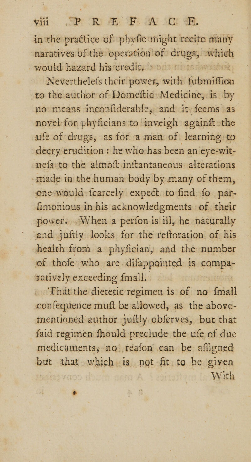 vi SP SR AO a ss SB inthe practice of phyfic might recite many naratives of the operation sie orang whieh - would hazard his‘credit,. | FEO Neverthelefs their power, with fubeniffion to the author of Domeftic Medicine, is by no means inconfiderable, and it feems as noyel:for phyficians to inveigh againft the nfe of drugs, as for a man of learning to decry erudition : he who has been an eye-wit- nelsto the almoft inftantaneous. alterations made in the human body by many of them, one would: fcarcely expect to find, fo par- fimonious in his acknowledgments of their power. .When a perfon is ill, he naturally and juftly looks for the reftoration of his health from a phyfician, and the number of thofe who are ‘difappainted ig compa- ratively exceeding fmall. | That the dietetic regimen is of no ial confequence muft be allowed, as the above- mentioned author juftly obferves, but that faid regimen fhould preclude the ufe of due medicaments; nq réafon can be afligned but that which is net fit. to be given With