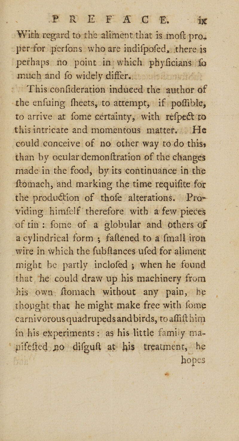 Dn 2 ee fe With regard to the aliment that is moft pros per-for perfons who are indifpofed,. ‘there js “perhaps no point in’ which —, fo much and fo widely differ. | This confideration induced the sieht of cane enfuing fheets, to attempt; if. poffible, to arrive at fome cértainty, with refpeét:to this intricate and momentous matter. He could conceive of no other way todo thiss than by oculardemonftration of the changes made in the food, by its continuance in the ftomach, and marking the time requitite for the produ€tion of thofe alterations. Pro~ viding himfelf therefore with a few pieces ‘of ti: fome of a globular and others of a cylindrical form ; faftened to a {mall iron wire in which the fubftances ufed for aliment might be partly inclofed ; when he found that the could draw up his machinery from his. own. ftomach without any pain, he thonght that he might make free with fome carnivorous quadrupeds and birds, to affift him in his experiments: as his little family ma- pilefied, no difguft at his treatment, he hopes