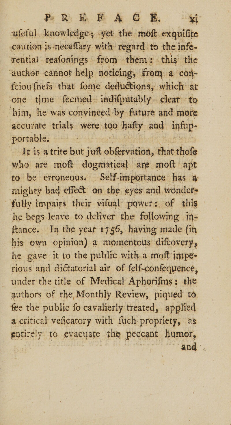 ufeful. knowledge, -yet the moft exqpifite caution is -neceffary with- regard. to the infé- rential reafonings from them: this the - “auther cannot help noticing, from a con- feioufhefs that fome dedu@tions, which’ at one time feemed- indifputably. clear to him, he was convinced by future and more accurate trials were too halty and inti: portable. It is atrite hut jut obiheiratiaa, thet thofe ‘who are moft dogmatical are moft apt to be erroneous. Self-i -importance has # mighty bad effet on the eyes and wonders fully impairs their vifual power: of this — he begs leave to deliver the followmg in- ftance. In the year 1756, having made (in his own opinion) a momentous “diftovery, he gave it to the public with a moft jmpe- rious and diétatorial air of felf-confequence, under the title of Medical Aphorifms; the authors of the Monthly Review, piqued to. fee the public fo cavalierly treated, applied a critical veficatory with fuch: propriety, 28 entirely to evacuate Fig peccant hymor, and.