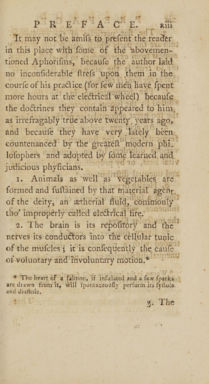 | Pp RO E! Sk 2% ough: ot = oat Te may not be nis: to ‘prefent ee eS i in this place with fome ‘of the “abovemen- tioned Aphotifins, “becaufe the author Jaid | no inconfiderable frets ‘upon. them in the, courfe of his pradice (for few itien have ‘fpent more hours at’ the® electrical ‘wheel) Decaufe_ the doétrines they contain’ appeared to him, as irrefragably ‘triie above “twenty. years AZ0y : and becaule they have very. lately. been. -countenanced by the greatet “modern phi. lofophers ' and dpe by fore Tearned and judicious phyficians, Hi rte 19 , 1. Animals as ‘well | ‘as “Wegetables a are é formed and fuftained by that material agene. of the deity, an ethérial flui id, “commonly tho’ impropérly called electrical fires grants 2, rhe Drain ts: its répofitory’ and ‘the “i netves its condutors into ‘the’ cellular tupic of the mufeles { it is confequently the caule | | of voluntary and’ itivoluntaty motion 1° * The heart of a filinon, if aoc ets, bas a. ‘ Pash tied : are drawn from it, will Speneaaeo ey, perform its fyftole. and diaftole. eA bs, 3: The