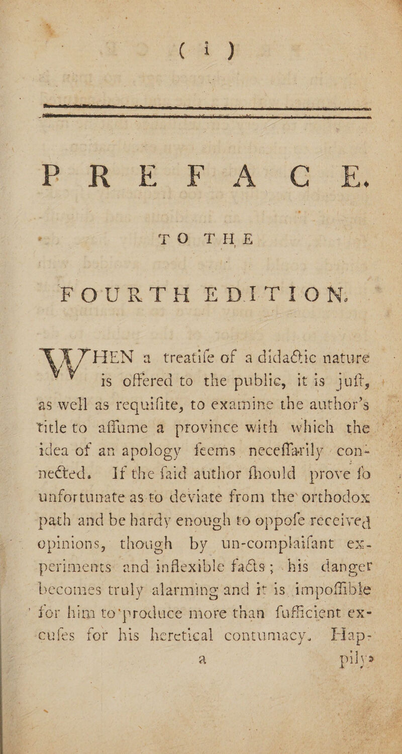 TO THE Peon THE OP Ton \ YHEN a treatife of a dida&amp;ic nature as well as requifite, to examine the author’s idea of an apology feems. neceffarily . con- nected. If the faid author fhould prove fo unfortunate as to deviate from the orthodox path and be hardy enough to oppofe receiveg opinions, though by un-complaifant ex- periments and inflexible facts; -his danger becomes truly alarming and it is impoffible ' for him to*produce more than fofficient ex- cufes for his heretical contumacy. Hap- a pile