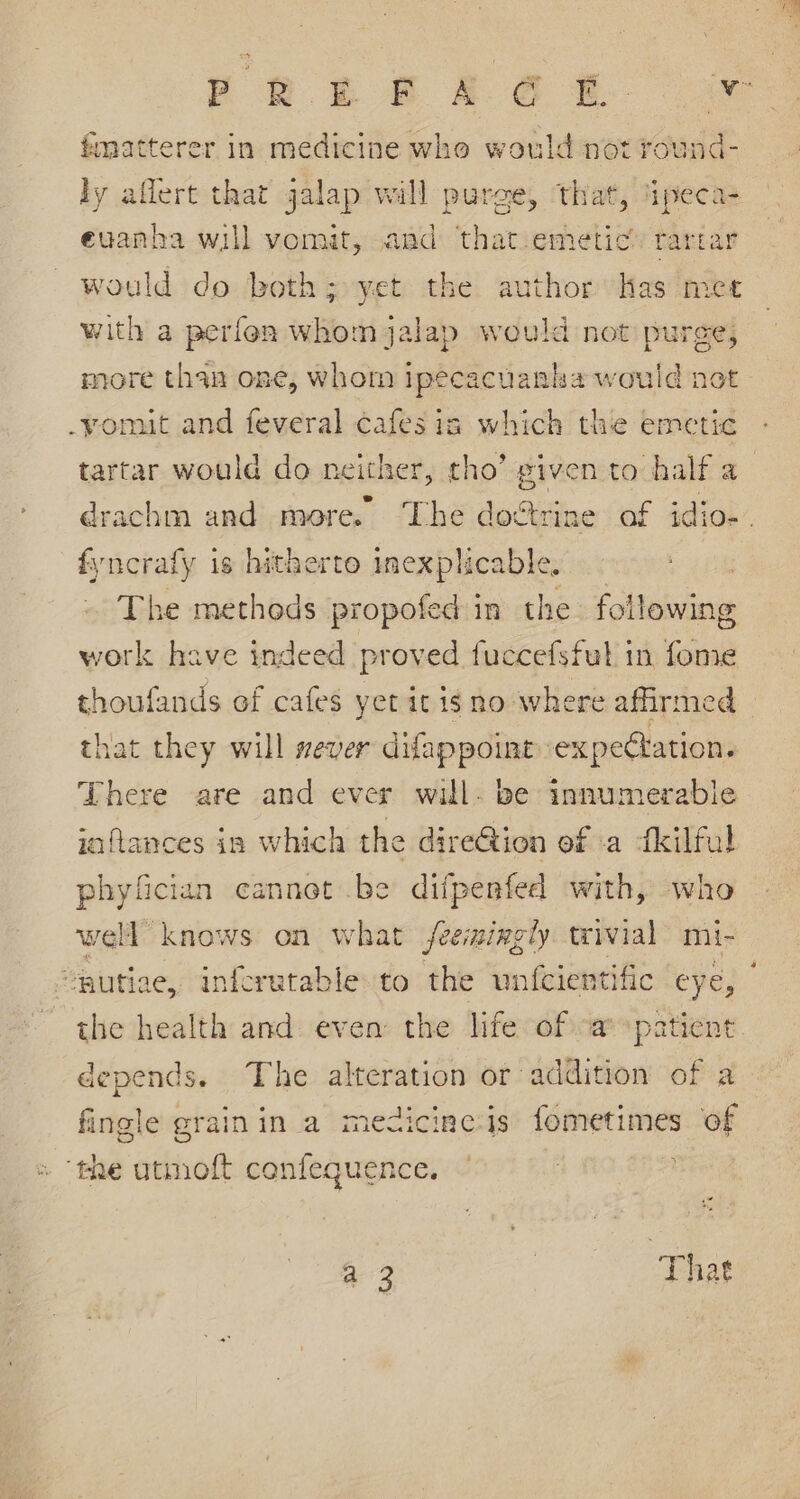 tmatterer in medicine who would not round- ly aflert that jalap will purge, that, ‘ipeca- evanha will vomit, and that.emetic’ rartar would do both; yet the author has met with a perfon whomjalap would not puree, more than one, whom ipecacuanha would not -yomut and feveral cafes ia which the emetic tartar would do neither, tho’ given to half a fyncrafy is hitherto “ae The methods propofed in the following work have indeed proved fuccefsful in fome thoufands of cafes yet it is no where affirmed that they will sever difappoint expectation. There are and ever will. be innumerable jaflances in which the direG@tion of a fkilful phyfician cannot be dilfpenfed with, who well knows on what feemingly trivial mi- the health and: even the life of -a patient depends. The alteration or addition of a fingle grainin a medicine:is fometimes of ‘the utmoft confequence. a | That