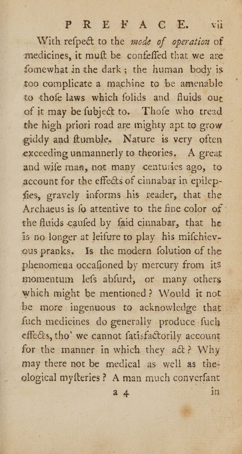 With refpe&amp;t to the mode of operation of amedicines, it mutt be confeffed that we are fomewhat.in the dark; the human body is too complicate a machine to be amenable to thofe laws which folids and fluids our of it may be fubject to. Thofe who tread the high priori road are mighty apt to grow giddy and ftumble. Nature is very often exceeding unmannerly te theories. A great and wife man, net maby centuries ago, to account for the effeéts of cinnabar in epilep- fies, gravely informs his reader, that .the Archaeus is fo attentive to the fine color of ° the fluids caufed by faid cinnabar, that he is no longer at leifure to play his mifchiev- ous pranks. Is the modern {olution of the phenomena eccafioned by mercury from its momentum lefs abfurd, or many others which might be mentioned? Would it not | be more ingenuous to acknowledge that — fuch medicines do generally produce -fuch effects, tho’ we cannat fatisfactorily account for the manner in which they act? Why may there not be medical as well as the- ological myfteries ? A man much converfant ad oe: