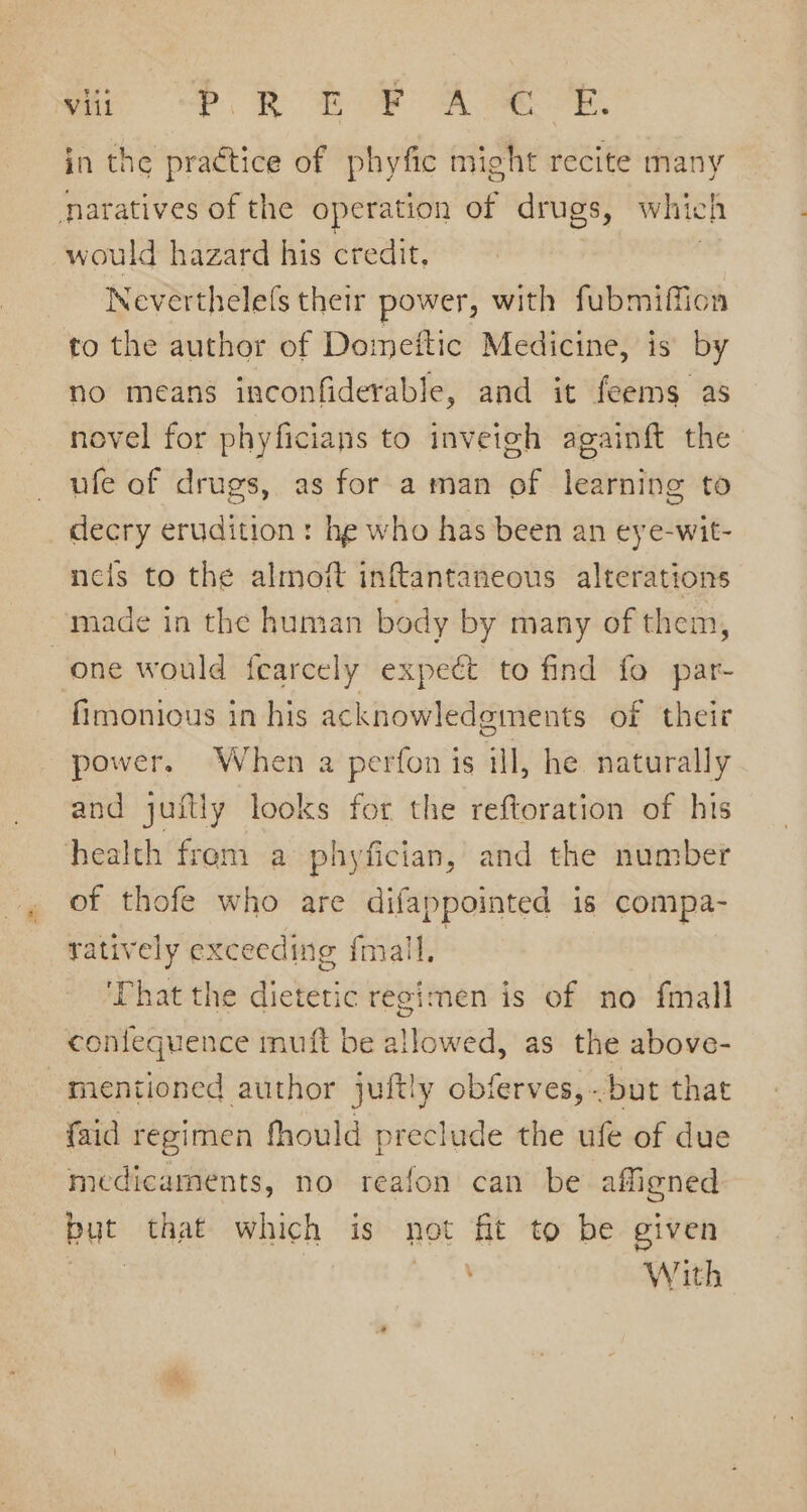 ai -P RE B® ARE. in the practice of phyfic might recite many naratives of the operation of drugs, which would hazard his credit, , Neverthelefs their power, with fubmiffion to the author of Domeftic Medicine, is by no means inconfiderable, and it feems as novel for phyficians to inveteh againft the ufe of drugs, as for a man of learning to decry erudition: he who has been an eye-wit- nels to the almoft inftantaneous alterations made in the human body by many of them, one would fearcely expeét to find fo par- fimonious in his acknowledgments of their power, When a perfon is ill, he naturally and juftly looks for the reftoration of his health fren. a phyfician, and the number of thofe who are difappointed is compa- ratively exceeding fmall, | ‘Phat the dietetic regimen is of no {mall contequence muft be allowed, as the above- mentioned author juftly obferves,.-but that faid regimen fhould preclude the ufe of due medicaments, no reafon can be affigned but that which is not fit to be given A &gt; 48 With