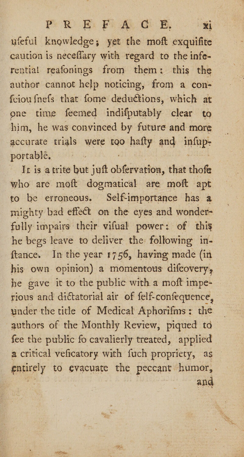 PR BE: Fo Ao B, i yfeful knowledge; yet the moft exquifite caution is neceffary with regard to the infe- rential reafonings from them: this the author cannot help noticing, from a con- fciou {nefs that fome deductions, which at ene time feemed indifputably clear to him, he was convinced by future and mare portable. It is atrite but jut seeleaee. that thofe who are moft dogmatical are moft apt to be erroneous. | Self-importance has a mighty bad effect on the eyes and wonder- fully impairs their vifual power: of this he begs leave to deliver the following in- ftance. In the year 1756, having made (in his own opinion) a momentous difcovery, he gave it to the public with a moft impe- | rious and dictatorial air of felf-confequence, under the tile of Medical Aphorifins: the _ authors of the Monthly Review, piqued ta _ fee the public fo cavalierly treated, applied a critical veficatory with fuch propriety, as entirely to evacuate the peccant humor,