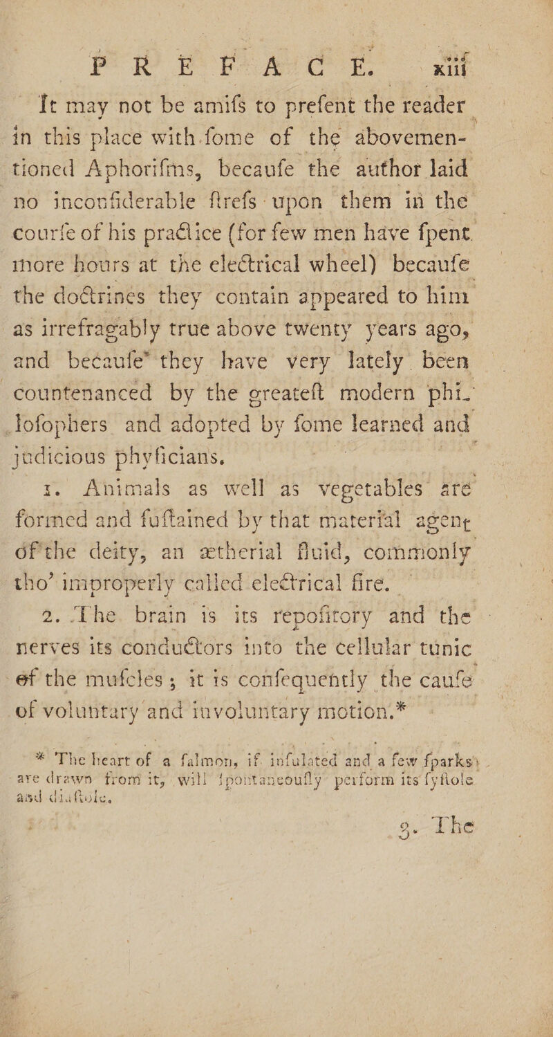 Pow EP Aer. at Tt may not be amifs to prefent the reader in this place with fome of the abovemen- : tioned Aphorifms, becaufe the author laid no inconfiderable frefs upon them in the courfe of his praélice (for few men have fpent. more hours at the electrical wheel) becaufe the do€trines they contain appeared to him as irrefragab! a true above twenty years ago, and becaufe’they have’ very lately. been -countenanced by the greateft modern phi. lofophers. and sabpted by fome learned and jadicious phyficians. r. Animals as well as vegetables’ are formed and fuftained by that material agent dfthe deity, an extherial Avid, commonly tho’ improperly called electrical fire. | 2. The. brain is its repofitory and the nerves its conductors into the cellular tunic éf the mufeles; it is confequently the caufe of sec any involuntary motion.* | %! The Reart at. a falmon, if beste and a few fparks . are drawn from it, will {pontaneoufly perform its fyflole and daa tole. 9. The