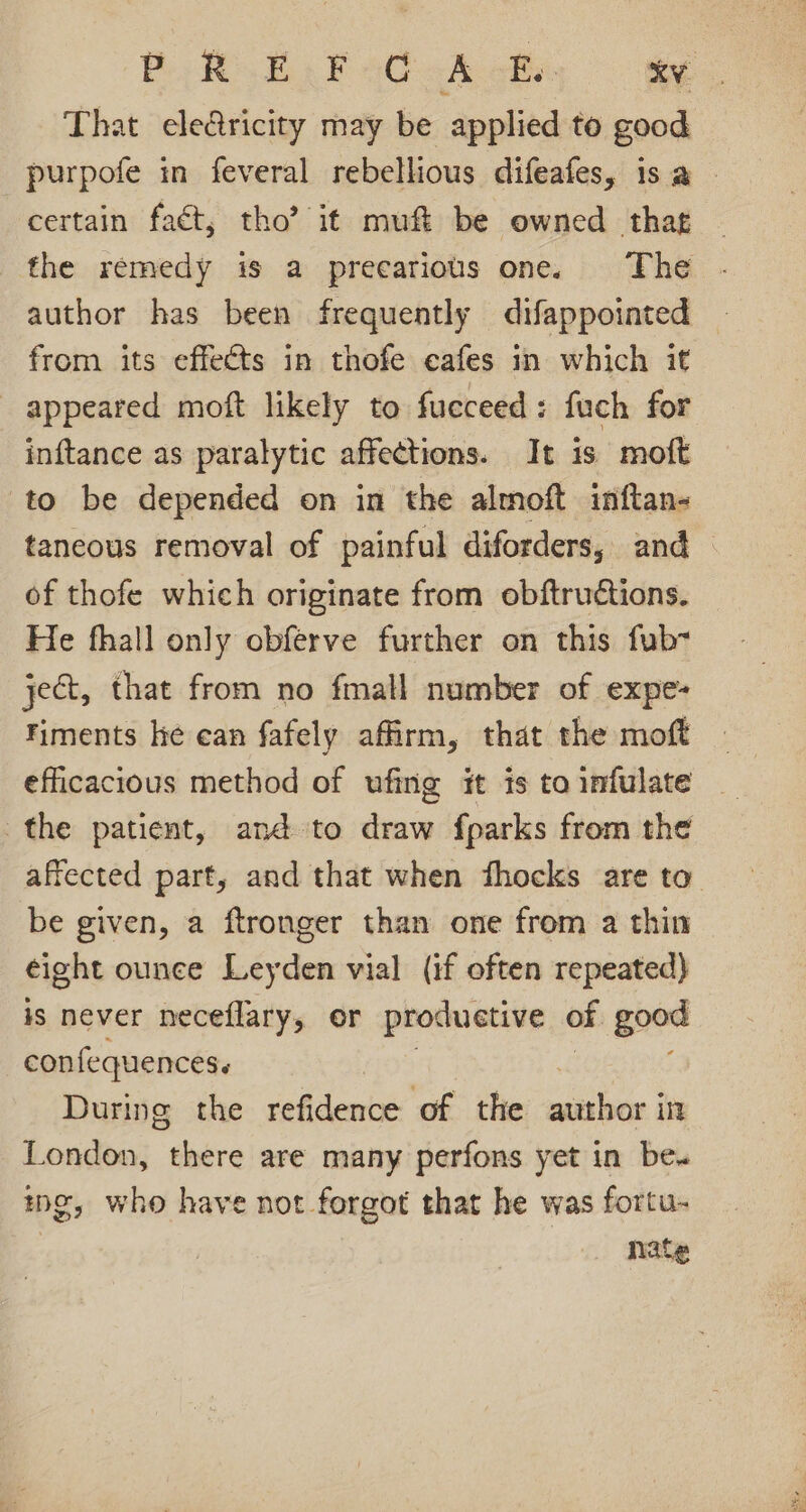 BREF aC &lt;A cba. oy. That ele&amp;ricity may be applied to good purpofe in feveral rebellious difeafes, isa certain faét, tho’? it muft be owned that the remedy is a precarious one. The author has been frequently difappointed from its effects in thofe eafes in which it appeared moft likely to fucceed: fuch for inftance as paralytic affections. It is moft to be depended on in the almoft inftan- tancous removal of painful diforders, and of thofe which originate from obftructions. He fhall only obferve further on this fub- ject, that from no fmall number of expe- iments he can fafely affirm, that the moft efficacious method of ufing it is to infulate the patient, and to draw fparks from the affected part, and that when fhocks are to be given, a ftronger than one from a thin eight ounce Leyden vial (if often repeated) #s never neceflary, or produetive of good confequences. During the refidence of the author in London, there are many perfons yet in be. we, who have not forgot that he was fortu- nate