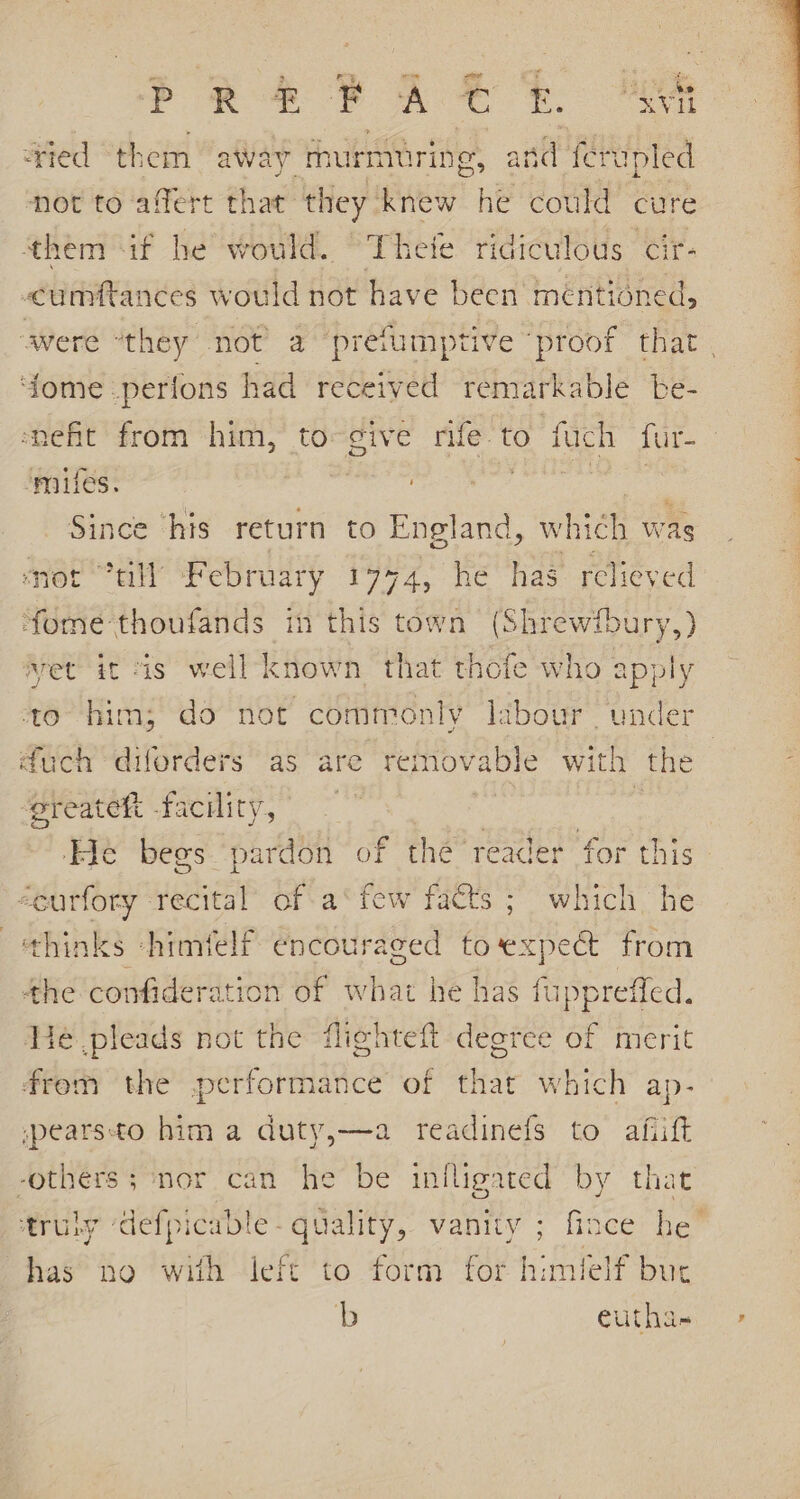 ree eA er Me ‘tied them away murmuring, and ferupled not to affert that they knew he could cure them if he would. Theie ridiculous cir- cumftances would not have been mentioned, avere “they not’ a prefumptive proof that | ‘dome .perfons had received on apie be- snefit from him, to-¢ive rife to fuch fur-— mifes. ee Since his return to England, which was mot ?dll February 1774, he has relieved ‘fome thoufands im this town (Shrewfbury,) et it is well known that thofe who apply to him; do not commonly labour ‘under uch diforders as are removable with the ‘preateh facility, : ‘He begs ‘pardon o &lt;eurfory recital’ of a‘ few facts ; which he thinks -himfelf encouraged Be cpect from the confideration of what he has fuppreffed, He pleads not the flighteft degree of merit f thé reader for this frem the performance of that which ap- spearsto him a duty,—a readinefs to afiift -others ; ‘nor can he be infligated by that truly ‘defpicable- quality, vanity ; fince he has no with left to form for himlelf but b eutha-