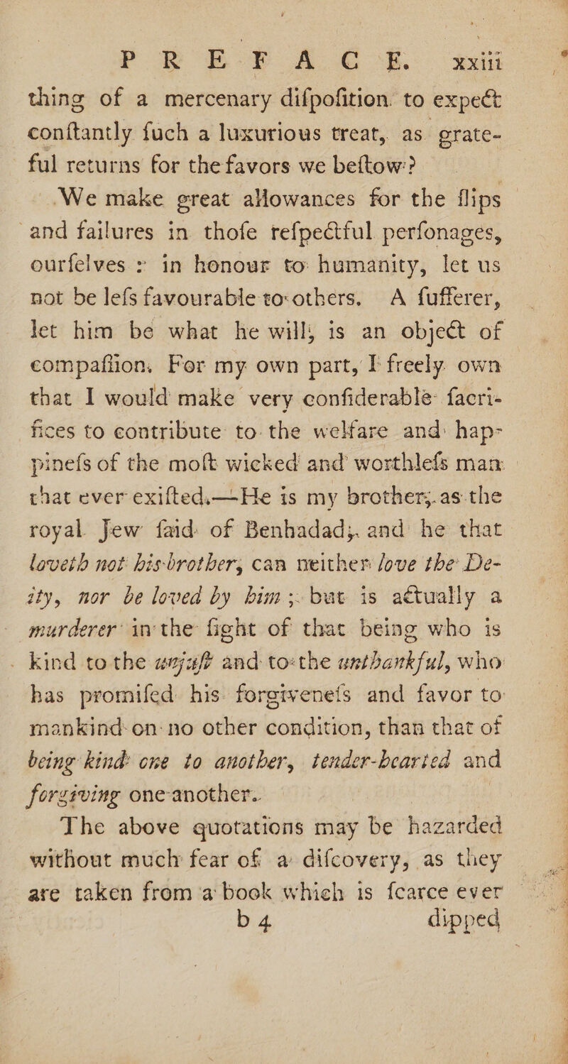 YP EY A.C CE. ett thing of a mercenary difpofition. to expect conftantly fuch a luxurious treat, as grate- ful returns for the favors we beftow? ‘We make great allowances for the flips and failures in thofe refpectful perfonages, ourfelves in honour to: humanity, let us not be lefs favourable tco:others. A fufferer, compafiion, For my own part, I freely. own that I would make very confiderable- facri- fices to contribute to. the welfare and: hap- that ever exifted.—He is my brother;.as the royal Jew faid of Benhadad;. and he that laveth not bhis-brother, can weither love the De- ity, nor be loved by him; but is attually a murderer inthe fight of that being who is has promifed his. forgtvenets and favor to mankind: on-no other condition, than that of being kind: one to another, tender-bearied and forgiving one-another.. | The above quotations may be hazarded without muclr fear of a difcovery, as they are taken from a book which is fcarce ever