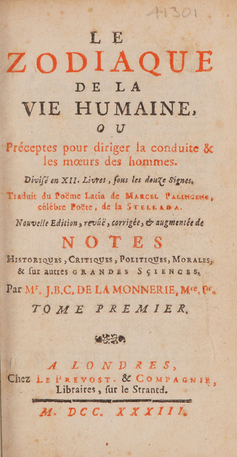 Ha E wis ZODIAQUE DE LA VIE HUMAINE, oO U récentes pour diriger la conduite &amp; les mœurs des hommes. Divif en XII. Livres , fous les douze Signes, Traduit du loëme Lacia de MARCEL PALINGENXE, celebre Poëte, de la STsLeasa. Nouvelle Edition, revie, corrigée, &amp; augmentée de Historiques , CarrioUss , PosiTiQUEs, MoRALES, &amp; fur autres GRANDES SCIENCES, Par M, J.B.C, DE LA MONNERIE, M'e, Pr, + TOME PREMIER, # a VD &amp;. E S, Chez LhrParvosr.&amp; COMPAGKIE, À Libraires , fut le Strantd, [e PNR .pcc. X XXIIAE