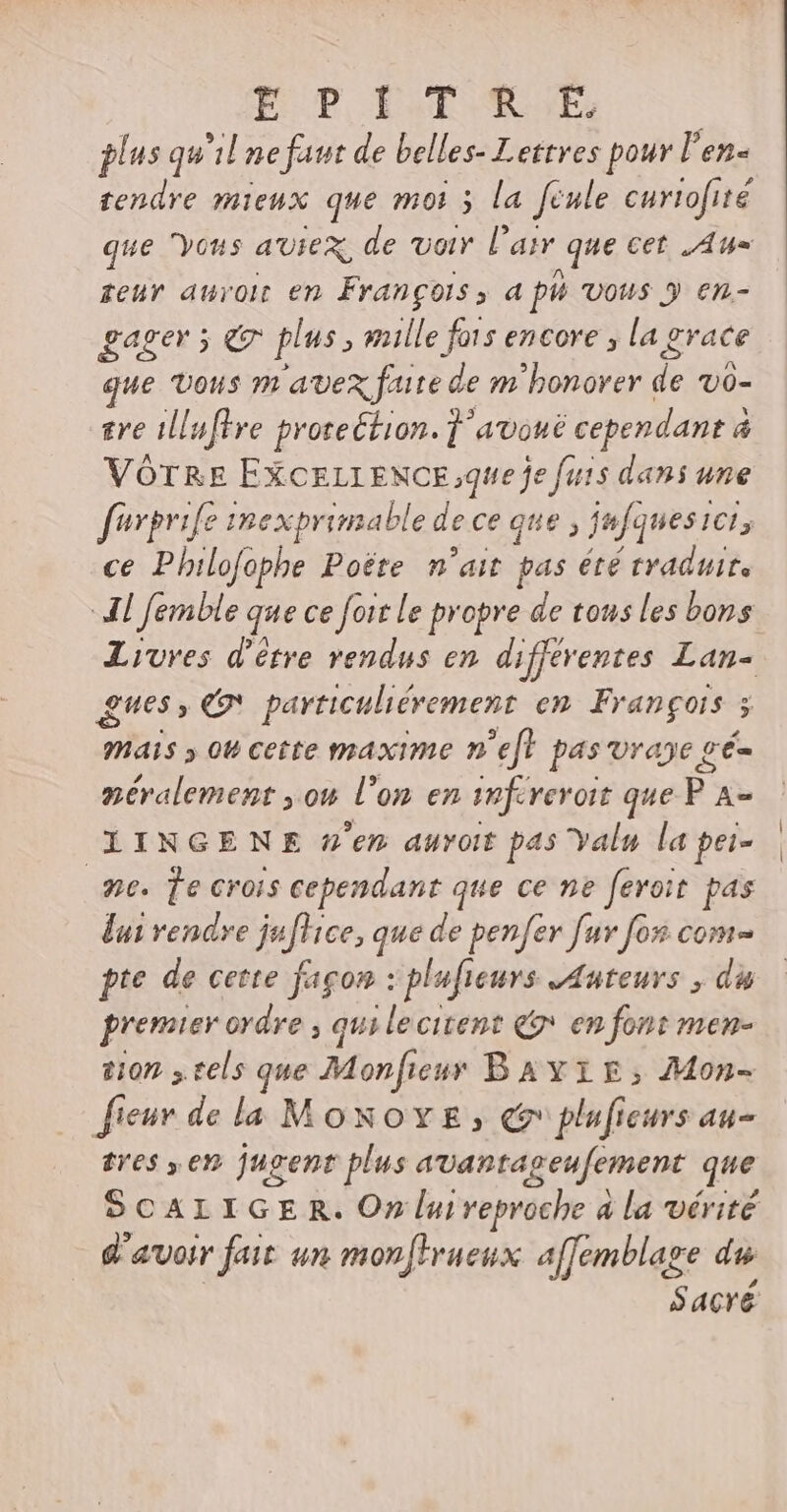 EPIIT ME: plus qu'il ne faut de belles- Lettres pour l'en- tendre mieux que mot 5 la Jenle curtofité que Vous aUieX, de voir l'air que cet Au» teur auroit en François, a ph vous y en- gager 5 7 plus , mille fors encore , la grace que vous m avex faite de m bonover de VO- ere 1lluftre protection. ] avoué cependant à VOTRE EXCELLENCE ;que fe futs dani une furprife imexprimable de ce que , jufquesici, ce Philofophe Poéte n'ait pas été traduite Al femble que ce foit le propre de tous les bons Livres d’être rendus en differentes Lan- gues , € particuliérement en François 5 mais » 0t cette maxime n'eft pas vraye gé- néralement you l'on en infcreroit que P A- XXiINGENE n'en auro pas Yalu la pei- e. Te crois cependant que ce ne feroit pas b rendre ju[Hce, que de penfer fuv fos com pte de cette fagon : plufieurs Auteurs , du premier ordre , qui lecitent Qe en font men- tion tels que Mon ficus Bavrir, Mon- fieur de la Moxovz; ee pluficurs au- tres , en jugent plus avantageufement que SCALIGE R. On lui veproche à a la vérité d'avoir fair un monftrueux affemblage du Sacré