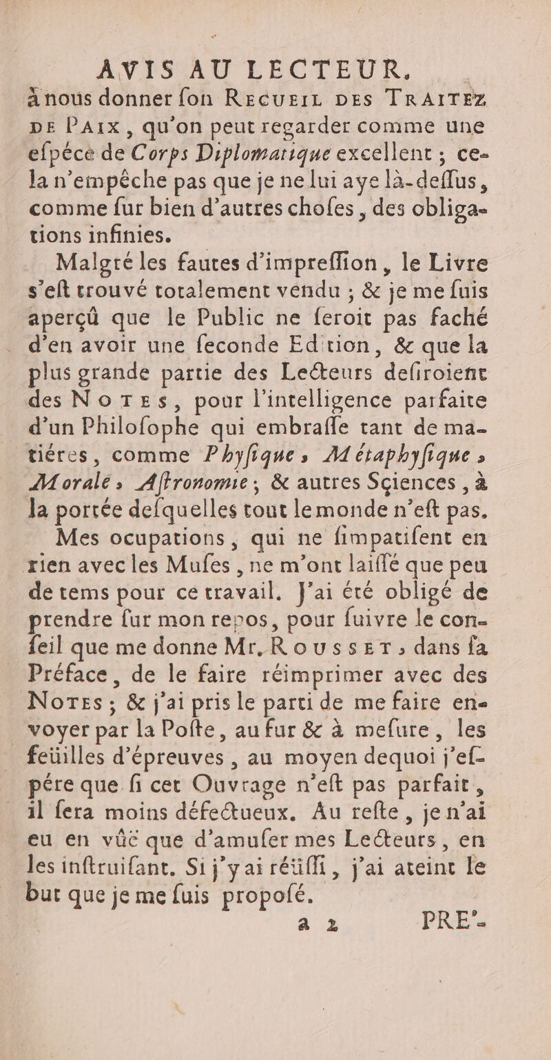 a nous donner fon Rzecuzir prs TRAITEZ DE PAIX, qu'on peut regarder comme une efpéce de Corps Diplomarique excellent ; ce- la n'empêche pas que je ne lui aye là-deflus, comme fur bien d'autres chofes , des obliga- tions infinies. Malgré les fautes d’impreffion, le Livre s'eft trouvé totalement vendu ; &amp; je me fuis aperçû que le Public ne feroit pas faché d'en avoir une feconde Ed tion, &amp; que la plus grande partie des Lecteurs defiroient des No rzs, pour l'intelligence parfaite d'un Philofophe qui embraffe tant de ma- tiéres, comme Phyfiques M étaphyfique » Morale, Affronomie:; &amp; autres Sciences , à la portée defquelles tout lemonde n'eft pas. Mes ocupations, qui ne fimpatifent en rien avec les Mufes , ne m'ont laiffé que peu de tems pour ce travail, J'ai été obligé de prendre fur mon repos, pour fuivre le con- feil que me donne Mr, Rousszr ; dans fa Préface, de le faire réimprimer avec des Notes; &amp; j'ai pris le parti de me faire en- voyer par la Poíte, au fur &amp; à mefure, les feüilles d'épreuves , au moyen dequoi j’ef- pére que fi cet Ouvrage n'eft pas parfait, il fera moins défe&amp;ueux. Au refte , je n'ai eu en vüc que d'amufer mes Lecteurs, en les inftruifant. Sij'y ai rétifli, j'ai ateint le but que je me fuis propofé.