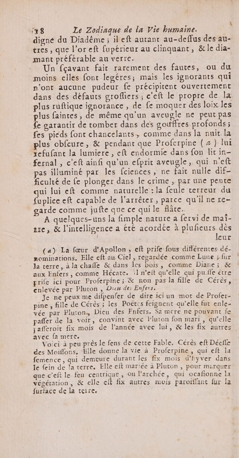 digne du Diadéme ; il eft autant au-deffus des au- tres, que l'or eft fupérieur au clinquant , &amp; le dia- mant préférable au verre. Un fçavant fait rarement des fautes, ou du moins elles font legéres; mais les ignorants qui n'ont aucune pudeur fe précipitent ouvertement dans des défauts grofliers ; c'eft le propre de la. plus ruftique ignorance , de fe moquer des loix les plus faintes, de méme qu'un aveugle ne peut pas fe garantir de tomber dans des goitffres profonds ; fes pieds font chancelants, comme dans la nuit la plus obfcure, &amp; pendant que Proferpine ( 4 ) lui xefufant la lumiere , e(t endormie dans fon lit in- fernal , c'eft ainfi qu'un efprit aveugle, qui n'eft as illuminé par les fciences , ne fait nulle dif- ficulté de fe plonger dans le crime , par une pente qui lui eft comme naturelle : la feule terreur du fuplice eft capable de l'arréter , parce qu'il ne re- garde comme jufte que ce qui le fre. A quelques-uns la fimple nature a fervi de mai- tre, &amp; l'intelligence a été acordée à plufieurs. dès lur | leur (a) La fœur d'Apollon , eft prife fous différentes dé- nominations. Elle eft au. Ciel , regardée comme Lune ; fur la verre, à la chaífe &amp; dans les bois , comme Diane ; &amp; aux Enfers, comme Hécate. ||] n’eit qu'elle qui pu.fle étre prife ici pour Proferpine; &amp; non pas la fille de Cérès, enlevée par Pluton , Diem des Enfers. Je ne peux me difpenfer de dire iciun mot de Profer- pine , fille de Cérés ; les Poétcs feignent qu'elle fut enle- vée par Pluton, Dicu des Fnfers. Sa mere ne pouvant fe paffer de la voir, convint avec lluton fon mari , qu'elle jafferoit fix mois de l'année avec lui, &amp; les fix autres avec fa mere. Voici à peu prés le fens de cette Fable. Cérés eft Déefle des Moiffons, ‘Bille donne la vie à Proferpine , qui eft la femence, qui demeure durant les fix mois d'hyver dans le fein de la terre. Elle eft mariée à Pluton , pour marquer que c'eft le feu centrique , on l'archée, qui ocafionne la végétation, &amp; elle ci fix autres mois paroiffant fur la furface de la toire,