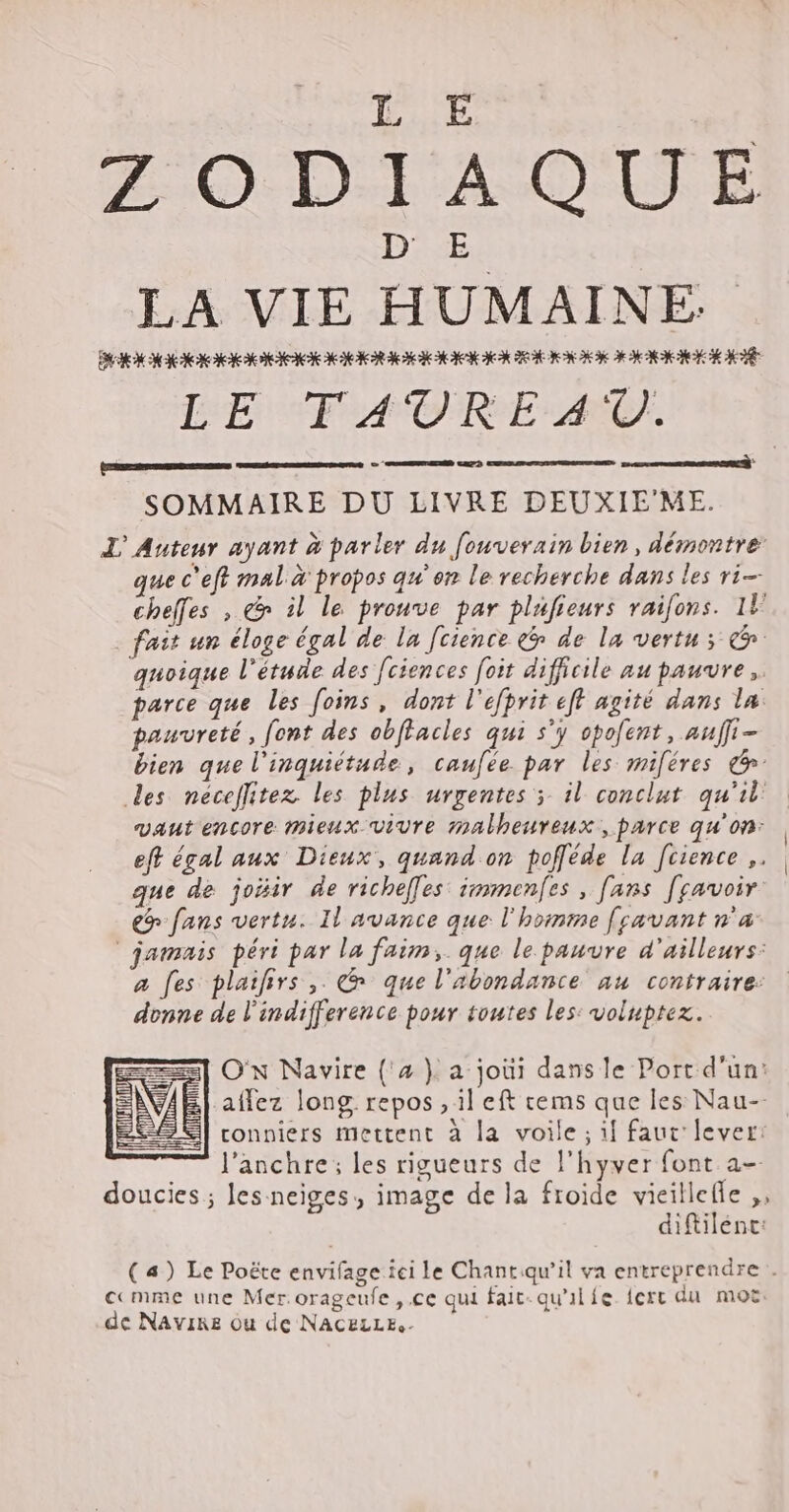 ZODIAOUE LA VIE HUMAINE Dick Nc e XXe o Ye OR Qe K KE XR KCN CK ROI ION OO LEE) CT) LE FAUREAU. [Ed (————— SOMMAIRE DU LIVRE DEUXIE'ME. I Auteur ayant à parler du fouverain bien, démontre: que c'eft mal à propos qu'on le recherche dans les ri cheffes , &amp; il le prouve par plufieurs raifons. 1U fait un éloge égal de la [cience e de la vertu; (o quoique l'étude des [ciences foit difficile au pauvre. parce que les foins , dont l'efprit efl agité dans la pauvreté, font des obffacles qui s'y opofent , auff - bien que l'inquiétude, caufée. par les miféres e des néceflitez les plus urgentes ; il conclut qu'il vaut encore mieux vivre malheureux, parce qu'on: eft égal aux Dieux, quand on pofféde la [cience ,. que de joBir de richeffes immenfes, fans [savoir €? fans vertu. Il avance que l'homme [savant n'a jamais péri par la faim, que le pauvre d'ailleurs: a fes plailirs ,. @ que l'abondance au contraire: donne de l'indifference pour toutes les: voluptez. co AEN GENES C2 | pec] ON Navire (2 }. a joùi dans le Port d'un: VAE affez long. repos , il eft cems que les Nau-- | conniers mettent à la voile ; 1| faut lever: l'anchre; les rigueurs de l'hyver font a- doucies ; les.neiges, image de la froide vieillefle ,, diftilént: (a) Le Poëte envifage ici le Chant qu'il va entreprendre . cc mme une Mer.orageufe , ce qui fait- qu'il íe. fcrt du moz. de Navire ou de NACELLE- = == = =] EJ