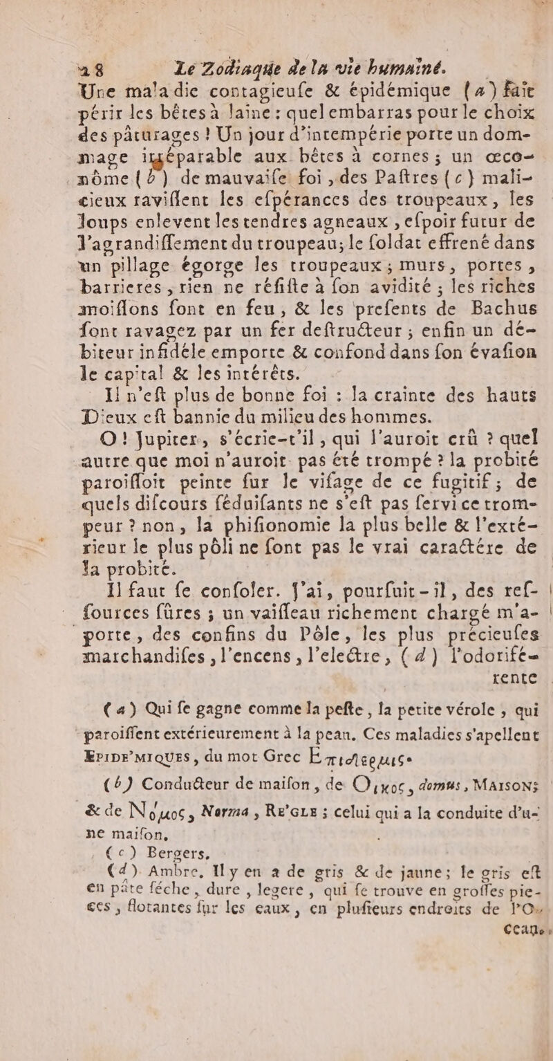 Ure maladie contagieufe & épidémique (^) fait périr les bêtes à laine: quel embarras pour le choix des pâturages ! Un jour d'intemperie porte un dom- mage iméparable aux bêtes à cornes; un œco- nôme (2) demauvaife foi , des Paftres(c) mali- cieux raviflent les efpérances des troupeaux, les Joups enleventles tendres agneaux , efpoir futur de l'agrandiffement du troupeau; le foldat effrené dans un pillage égorge les troupeaux; murs, portes, barrieres , rien ne réfifte à fon avidité ; les riches moiflons font en feu, & les prefents de Bachus font ravagez par un fer deftru&eur ; enfin un dé- biteur infidéle emporte & confond dans fon évafion le capital & les intérêts. Il n'eft plus de bonne foi : la crainte des hauts Deux cft bannie du milieu des hommes. O ! Jupiter, s'écrie-r'il ; qui l'auroit erû ? quel autre que moi n’auroit. pas été trompé ? la probité paroiffoit peinte fur le vifage de ce fugitif; de quels difcours féduifants ne s'eft pas fervice trom- peur? non, la phifionomie la plus belle & l'excte- rieur le plus pôli ne font pas le vrai cara&ere de la probite. Il faut fe confoler. J'ai, pourfuit - il, des ref- fources füres ; un vaiffeau richement charge m'a- porte, des confins du Pôle, les plus précieufes marchandifes , l'encens , l'ele&re , (4) l’odorife= rente ( 4) Qui fe gagne comme la pefte , la petite vérole , qui paroiffent extérieurement à la peau. Ces maladies s'apellent EPiDE'MIQUES , du mot Grec E micteegus* (4) Condu&eur de maifon , de O yoc , demus, MAISON: & de Nouos, Norma, Re'Grs ; celui qui a la conduite d'u- ne maifon, (^) Bergers, (4) Ambre, Il y en à de gris & de jaune; le gris eft en pâte féche , dure , legere , qui fe trouve en grofles pie- €cs , flotantes fur les eaux, en plufieurs endroits de l'O«