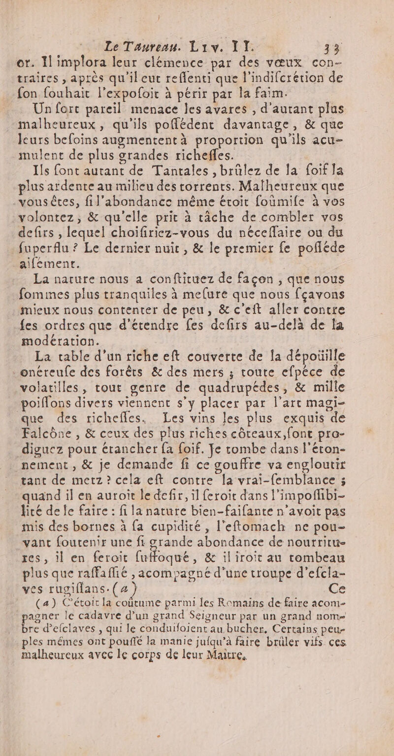 or. Il implora leur clémence par des vœux con- traires , après qu'il eut reflenti que l’indifcrétion de fon fouhait l'expofoit à périr par la faim. Un fort pareil menace les avares , d'autant plus malheureux, qu'ils poffédent davantage, &amp; que leurs befoins augmentent à proportion qu'ils acu- mulent de plus grandes richeffes. Ils font autant de Tantales , brülez de la foif la plus ardente au milieu des torrents. Malheureux que vous étes, fil'abondance méme étroit foümiíe à vos volontez ; &amp; qu'elle prit à tâche de combler vos defirs , lequel choifiriez-vous du neceffaire ou du fuperflu ? Le dernier nuit , &amp; le premier fe pofléde aifemenr. La nature nous a conftituez de façon , que nous fomines plus tranquiles à me(ure que nous fçavons mieux nous contenter de peu, &amp; c'ett aller contre fes ordres que d'étendre fes defirs au-delà de la modération. La table d'un riche eft couverte de la dépotille onéreufe des forêts &amp; des mers ; toute efpéce de volatilles, tout genre de quadrupedes, &amp; mille poiffons divers viennent s'y placer par l'art magi- que des richefles. Les vins les plus exquis de Falcóne , &amp; ceux des plus riches côteaux,font pro- digucz pour étancher fa foif. Je tombe dans l'éton- nement, &amp; je demande fi ce gouffre va engloutir tant de metz? cela eft contre la vrai-femblance ; quand il en auroit le defir, il feroit dans l'impoffibi- lité dele faire : fi la nature bien-faifante n'avoit pas mis des bornes à fa cupidité , l'eftomach ne pou- vant foutenir une fi grande abondance de nourritu- res, il en feroit fuffoque , &amp; iliroit au tombeau plus que raffaffié , acompagne d'une troupe d'efcla- ves rugiffans. (2 ) | Ce (a) Cétoitla coütume parmi les Romains de faire acom- agner le cadavre d'un grand Seigneur par un grand nom- i» d'eíclaves , qui le conduifoient au bucher, Certains peu- ples mémes ont pouffé la manie jufqu’à faire brüler vifs ces malheureux avec le corps de leur Maire,
