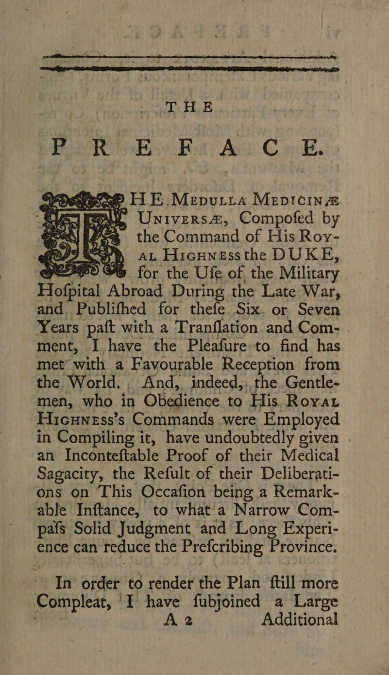 THE. BIUmGse6Es As Conk. JY Universe, Compofed by Pew the Command of His Rov- ROB AL Hicunessthe DUKE, A $ for the Ufe of, the Military Hofpital Abroad During the Late War, and Publifhed for thefe Six. or Seven Years paft with a Tranflation and Com- ment, I have the Pleafure to find has met with a Favourable Reception from the World. . And, indeed,, the Gentle- men, who in Obedience to His Rovar Hicuness’s Commands were Employed in Compiling it, have undoubtedly given . an Inconteftable Proof of their Medical Sagacity, the Refult of their Deliberati- ons on This Occafion being a Remark- able Inftance, to what'a Narrow Com- pafs Solid Judgment and Long Experi- ence can reduce the PISICHDIBE Province. In order to render the Plan fill more Poles, | I have fubjoined a Large A 2 Additional