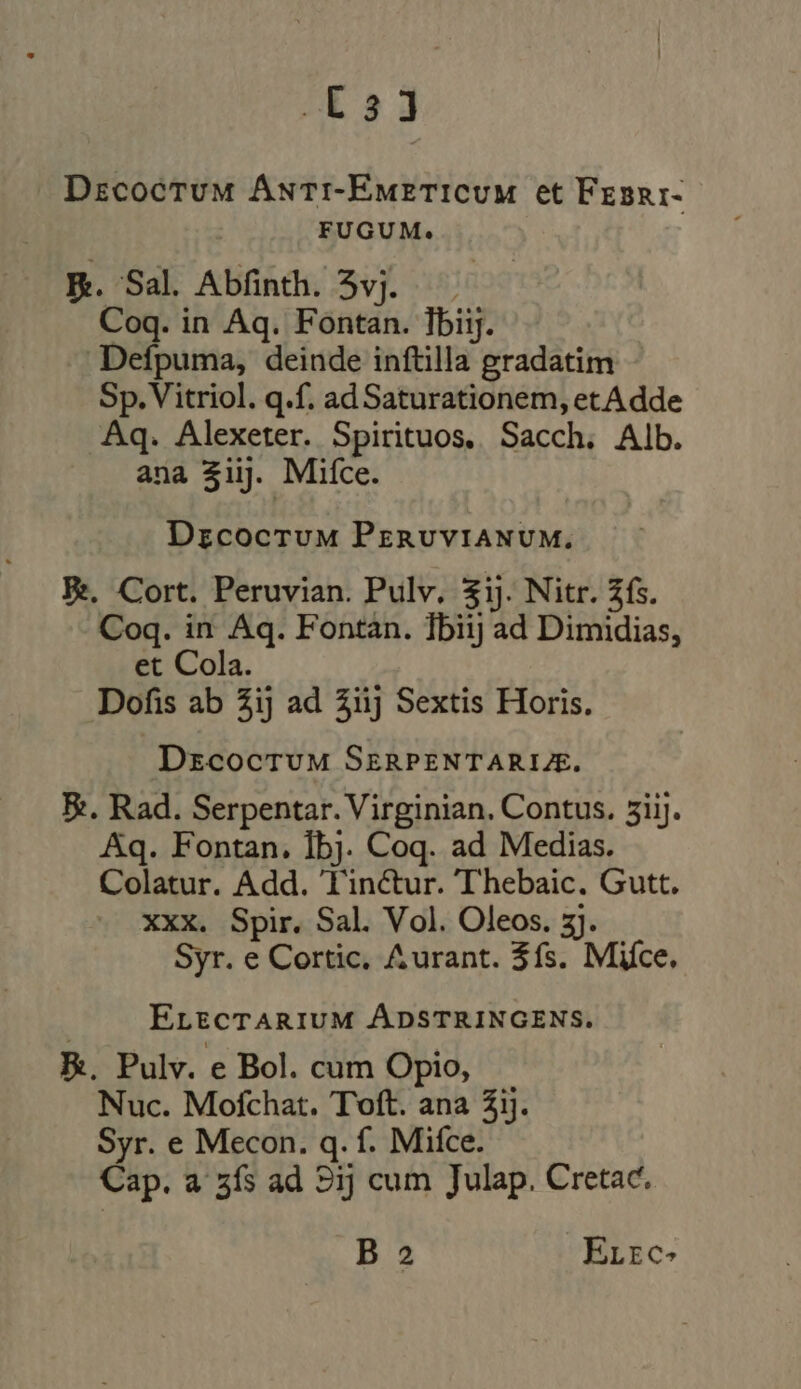 LE s j Decoctum Anti-Emeticum et Fesri- FUGUM. E. Sal Abfinth. 5vj. Coq. in Aq. Fontan. lbiij. -— Defpuma, deinde inftilla gradatim Sp. Vitriol. q.f. ad Saturationem, etAdde Aq. Alexeter. Spirituos. Sacch. Alb. ana 31. Mifce. Decoctum PERUVIANUM. Je. Cort. Peruvian. Pulv. $ij. Nitr. Zfs. Coq. in Aq. Fontan. Tbiij ad Dimidias, et Cola. Dofis ab 3ij ad iij Sextis Horis. DrzcocrUM SERPENTARIUE. E. Rad. Serpentar. Virginian. Contus. 3iij. Aq. Fontan. Íbj. Coq. ad Medias. Colatur. Add. T'inctur. Thebaic. Gutt. xxx. Spir. Sal. Vol. Oleos. 3). Syr. e Cortic. Aurant. $fs. Mice. ELEcTARIUM ÁDSTRINGENS. E. Pulv. e Bol. cum Opio, Nuc. Mofchat. Toft. ana 33}. Syr. e Mecon. q. f. Mifce. Cap. a 3fs ad 9ij cum Julap. Cretac. B 2 ELEC?